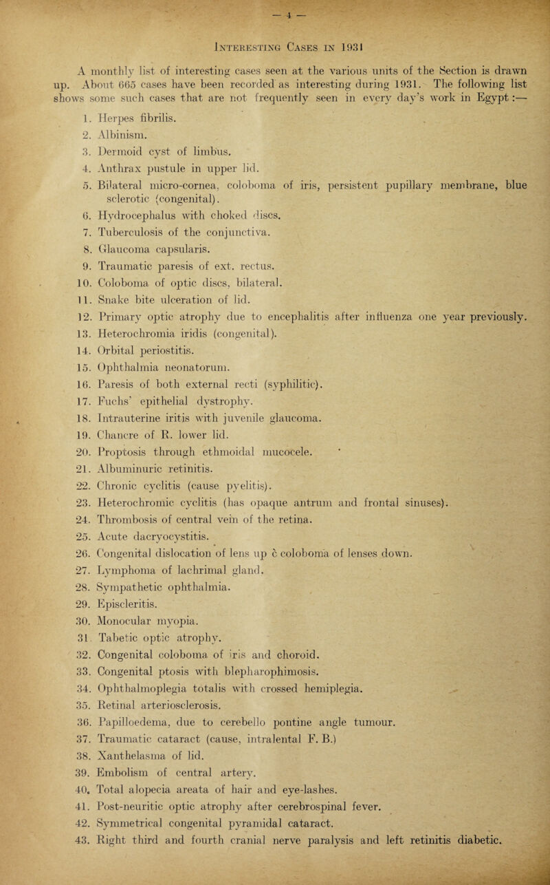 — 4 — Interesting Cases in 1931 A monthly list of interesting cases seen at the various units of the Section is drawn up. About 665 cases have been recorded as interesting during 1931. The following list shows some such cases that are not frequently seen in every day’s work in Egypt:— 1. Herpes fibrilis. 2. Albinism. 3. Dermoid cyst of limbus. 4. Anthrax pustule in upper lid. 5. Bilateral micro-cornea, coloboma of iris, persistent pupillary membrane, blue sclerotic (congenital). 6. Hydrocephalus with choked discs. 7. Tuberculosis of the conjunctiva. 8. Glaucoma capsularis. 9. Traumatic paresis of ext. rectus. 10. Coloboma of optic discs, bilateral. 11. Snake bite ulceration of lid. 12. Primary optic atrophy due to encephalitis after influenza one year previously. 13. Heterochromia iridis (congenital). 14. Orbital periostitis. 15. Ophthalmia neonatorum. 16. Paresis of both external recti (syphilitic). 17. Fuchs’ epithelial dystrophy. 18. Intrauterine iritis with juvenile glaucoma. 19. Chancre of P. lower lid. 20. Proptosis through ethmoidal mucocele. 21. Albuminuric retinitis. 22. Chronic cyclitis (cause pyelitis). 23. Heterochromic cyclitis (has opaque antrum and frontal sinuses). 24. Thrombosis of central vein of the retina. 25. Acute dacryocystitis. 26. Congenital dislocation of lens up c coloboma of lenses down. 27. Lymphoma of lachrimal gland. 28. Sympathetic ophthalmia. 29. Episcleritis. 30. Monocular myopia. 31. Tabetic optic atrophy. 32. Congenital coloboma of iris and choroid. 33. Congenital ptosis with blepharophimosis. 34. Ophthalmoplegia totalis with crossed hemiplegia. 35. Retinal arteriosclerosis. 36. Papilloedema, due to cerebello pontine angle tumour. 37. Traumatic cataract (cause, intralental F. B.) 38. Xanthelasma of lid. 39. Embolism of central artery. 40. Total alopecia areata of hair and eye-lashes. 41. Post-neuritic optic atrophy after cerebrospinal fever. 42. Symmetrical congenital pyramidal cataract.