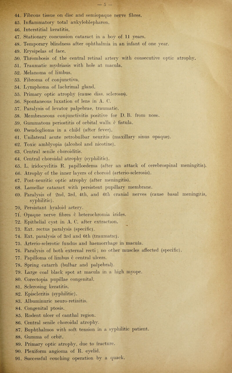 45. Inflammatory total ankyloblepharon. 46. Interstitial keratitis. 47. Stationary concussion cataract in a boy of 11 years. 48. Temporary blindness after ophthalmia in an infant of one year. 49. Erysipelas of face. 50. Thrombosis of the central retinal artery with consecutive optic atrophy. 51. Traumatic mydriasis with hole at macula. 52. Melanoma of limbus. 53. Fibroma of conjunctiva. 54. Lymphoma of lachrimal gland. 55. Primary optic atrophy (cause diss. sclerosis). 56. Spontaneous luxation of lens in A. C. 57. Paralysis of levator palpebrae, traumatic. 58. Membraneous conjunctivitis positive for D. B. from nose. 59. Gummatous periostitis of orbital walls c fistula. 60. Pseudoglioma in a child (after fever). 61. Unilateral acute retrobulbar neuritis (maxillary sinus opaque). 62. Toxic amblyopia (alcohol and nicotine). 63. Central senile choroiditis. 64. Central choroidal atrophy (syphilitic). 65. L. iridocyclitis R. papilloedema (after an attack of cerebrospinal meningitis). 66. Atrophy of the inner layers of choroid (arterio-sclerosis). 67. Post-neuritic optic atrophy (after meningitis). 68. Lamellar cataract with persistent pupillary membrane. 69. Paralysis of 2nd, 3rd, 4th, and 6th cranial nerves (cause basal meningitis, syphilitic). 70. Persistant hyaloid artery. 71. Opaque nerve fibres c heterochromia irides. 72. Epithelial cyst in A. C. after extraction. 73. Ext. rectus paralysis (specific). 74. Ext. paralysis of 3rd and 6th (traumatic). 75. Arterio-sclerotic fundus and haemorrhage in macula. 76. Paralysis of both external recti; no other muscles affected (specific). 77. Papilloma of limbus c central ulcers. 78. Spring catarrh (bulbar and palpebral). 79. Large coal black spot at macula in a high myope. 80. Corectopia pupillae congenital. 81. Sclerosing keratitis. 82. Episcleritis (syphilitic). 83. Albuminuric neuro-retinitis. 84. Congenital ptosis. 85. Rodent ulcer of canthal region. 86. Central senile choroidal atrophy. 87. Buphthalmos with soft tension in a syphilitic patient. 88. Gumma of orbit. 89. Primary optic atrophy, due to fracture. 90. Plexiform angioma of R. eyelid. 91. Successful couching operation by a quack.