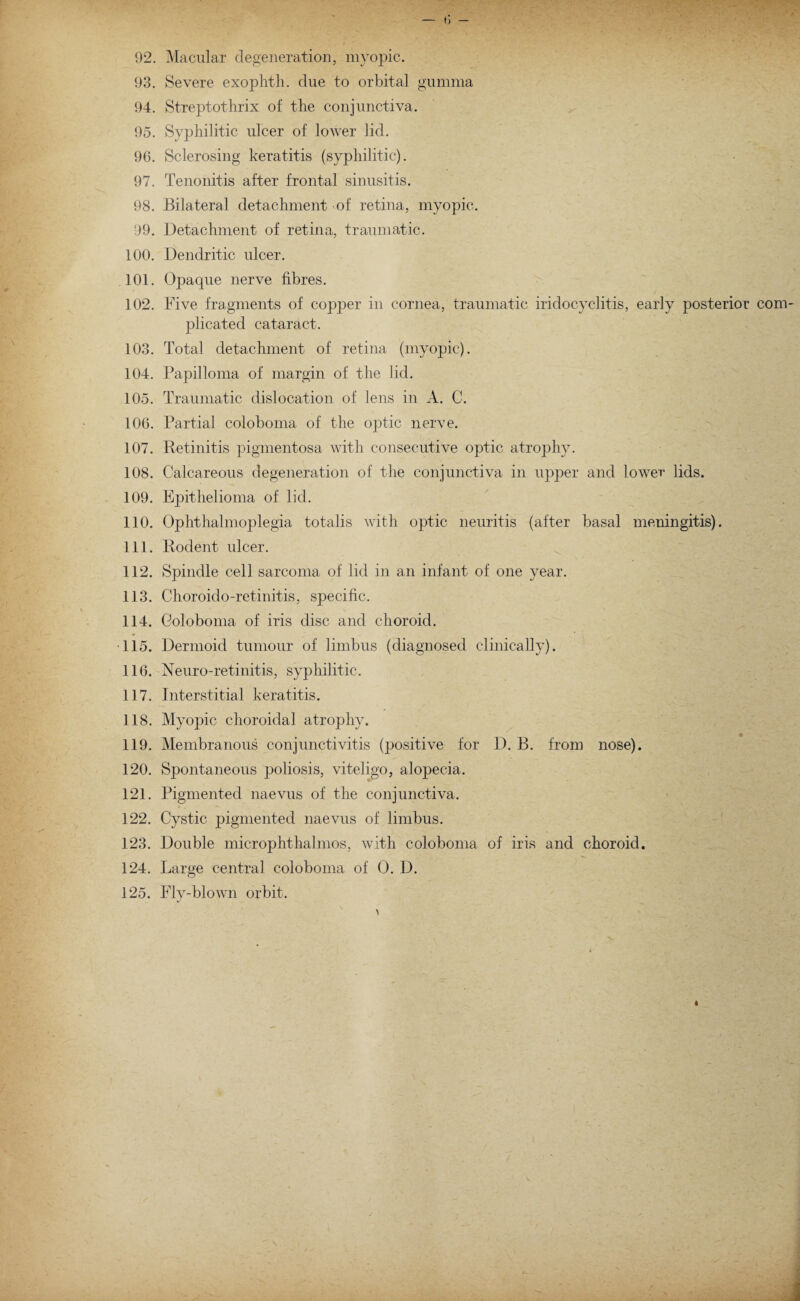 02. Macular degeneration, myopic. 93. Severe exoplrth. due to orbital gumma 94. Streptothrix of the conjunctiva. 95. Syphilitic ulcer of lower lid. 96. Sclerosing keratitis (syphilitic). 97. Tenonitis after frontal sinusitis. 98. Bilateral detachment of retina, myopic. 99. Detachment of retina, traumatic. 100. Dendritic ulcer. 101. Opaque nerve fibres. 102. Five fragments of copper in cornea, traumatic iridocyclitis, early posterior com¬ plicated cataract. 103. Total detachment of retina (myopic). 104. Papilloma of margin of the lid. 105. Traumatic dislocation of lens in A. C. 106. Partial coloboma of the optic nerve. 107. Retinitis pigmentosa with consecutive optic atrophy. 108. Calcareous degeneration of the conjunctiva in upper and lower lids. 109. Epithelioma of lid. 110. Ophthalmoplegia totalis with optic neuritis (after basal meningitis). 111. Rodent ulcer. 112. Spindle cell sarcoma of lid in an infant of one year. 113. Choroido-retinitis, specific. 114. Coloboma of iris disc and choroid. 115. Dermoid tumour of limbus (diagnosed clinically). 116. Neuro-retinitis, syphilitic. 117. Interstitial keratitis. 118. Myopic choroidal atrophy. 119. Membranous conjunctivitis (positive for D. B. from nose). 120. Spontaneous poliosis, viteligo, alopecia. 121. Pigmented naevus of the conjunctiva. 122. Cystic pigmented naevus of limbus. 123. Double microphthalmos, with coloboma of iris and choroid. 124. Large central coloboma of 0. D. 125. Fly-blown orbit.