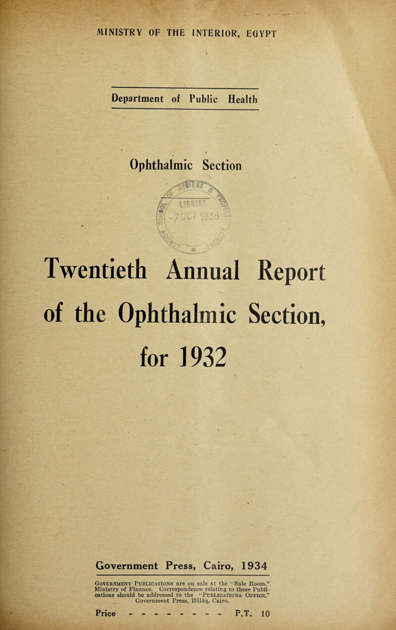 Department of Public Health Ophthalmic Section if us r * o ** Twentieth Annual Report of the Ophthalmic Section, for 1932 Government Press, Cairo, 1934 Government Publications are on sale at the ‘-Sale Room,” Ministry of Finance, Correspondence relating to these Publi¬ cations should be addressed to the ‘ Publications Office,” Government Press, Bulaq, Cairo.
