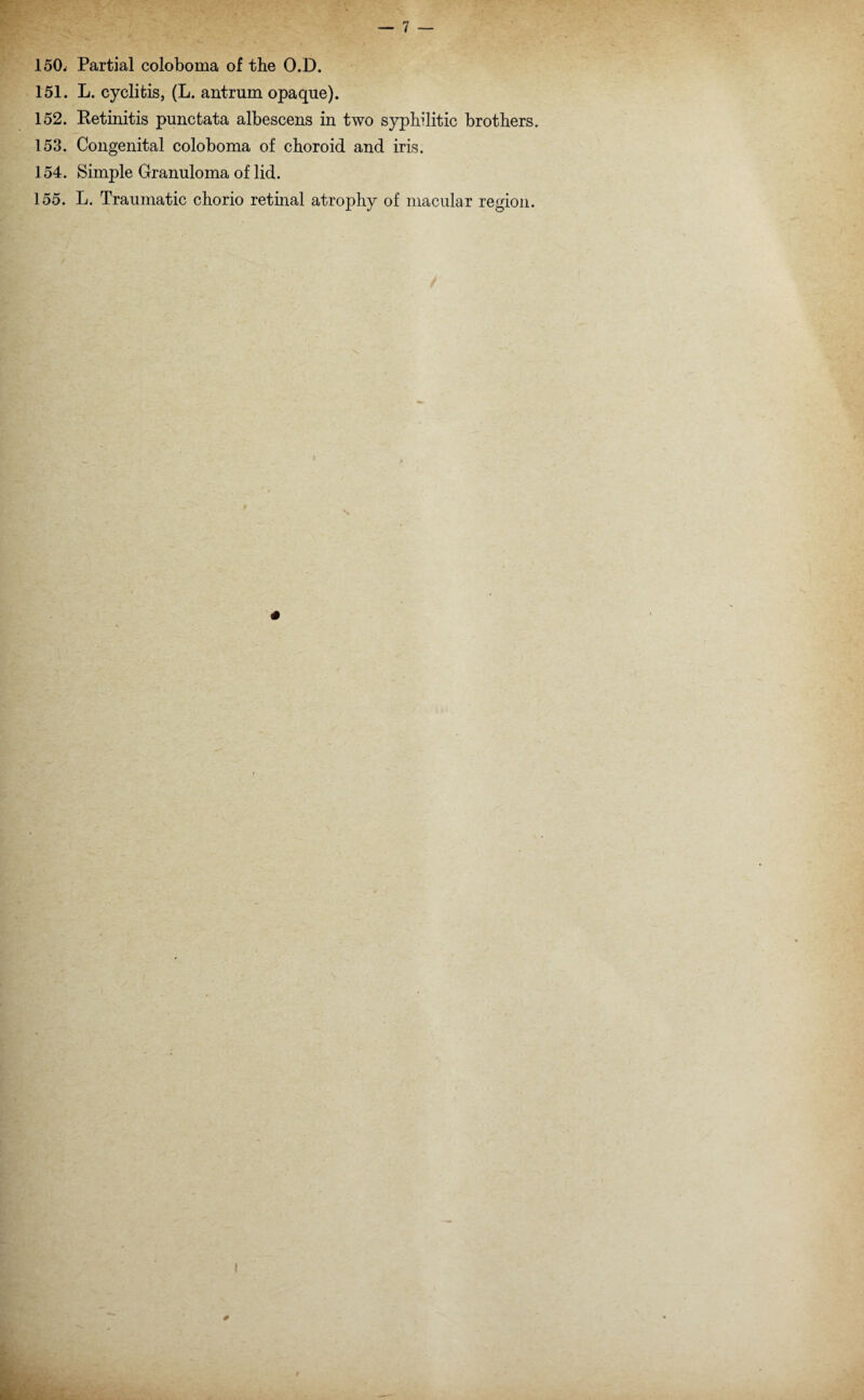 151. L. cyclitis, (L. antrum opaque). 152. Retinitis punctata albescens in two syphilitic brothers. 153. Congenital coloboma of choroid and iris. 154. Simple Granuloma of lid. 155. L. Traumatic chorio retinal atrophy of macular region. #