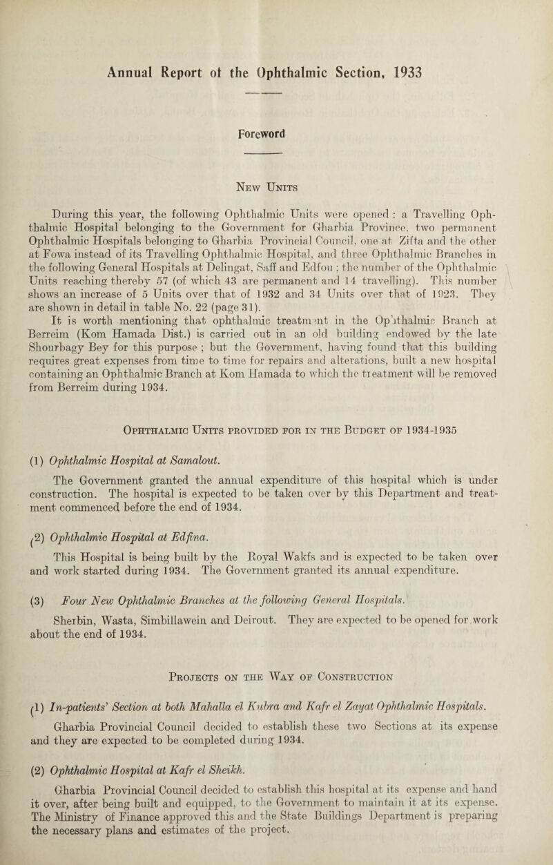 Annual Report ol the Ophthalmic Section, 1933 Foreword New Units During this year, the following Ophthalmic Units were opened : a Travelling Oph¬ thalmic Hospital belonging to the Government for Gharbia Province, two permanent Ophthalmic Hospitals belonging to Gharbia Provincial Council, one at Zit'ta and the other at Fowa instead of its Travelling Ophthalmic Hospital, and three Ophthalmic Branches in the following General Hospitals at Delingat, Safi and Edfou ; the number of the Ophthalmic Units reaching thereby 57 (of which 43 are permanent and 14 travelling). This number shows an increase of 5 Units over that of 1932 and 34 Units over that of 1923. They are shown in detail in table No. 22 (oage 31). It is worth mentioning that ophthalmic treatment in the Ophthalmic Branch at Berreim (Kom Hamada Dist.) is carried out in an old building endowed by the late Shourbagy Bey for this purpose ; but the Government, having found that this building requires great expenses from time to time for repairs and alterations, built a new hospital containing an Ophthalmic Branch, at Kom Hamada to which the treatment will be removed from Berreim during 1934. Ophthalmic Units provided for in the Budget of 1934-1935 (1) Ophthalmic Hospital at Samalout. The Government granted the annual expenditure of this hospital which is under construction. The hospital is expected to be taken over by this Department and treat¬ ment commenced before the end of 1934. ^2) Ophthalmic Hospital at Fdfina. This Hospital is being built by the Royal Wakfs and is expected to be taken over and work started during 1934. The Government granted its annual expenditure. (3) Four New Ophthalmic Branches at the following General Hospitals. Sherbin, Wasta, Simbillawein and Deirout. They are expected to be opened for work about the end of 1934. Projects on the Way of Construction (1) In-patients’ Section at both Mahalla el Kubra and Kafr el Zayat Ophthalmic Hospitals. Gharbia Provincial Council decided to establish these two Sections at its expense and they are expected to be completed during 1934. (2) Ophthalmic Hospital at Kafr el Sheikh. Gharbia Provincial Council decided to establish this hospital at its expense and hand it over, after being built and equipped, to the Government to maintain it at its expense. The Ministry of Finance approved this and the State Buildings Department is preparing the necessary plans and estimates of the project.