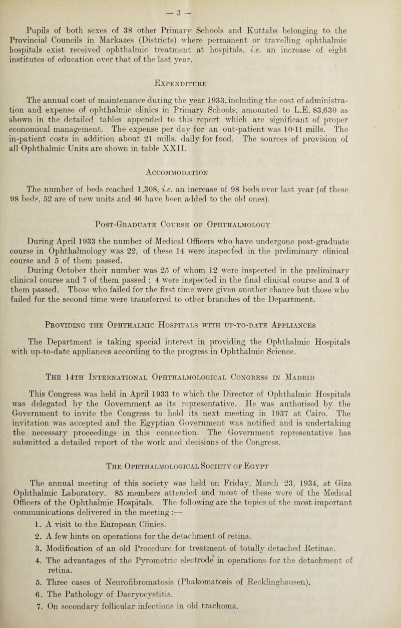 Pupils of both sexes of 38 other Primary Schools and Ivuttabs belonging to the Provincial Councils in Marka.zes (Districts) where permanent or travelling ophthalmic hospitals exist received ophthalmic treatment at hospitals, i.e. an increase of eight institutes of education over that of the last year. Expenditure The annual cost of maintenance during the year 1933, including the cost of administra¬ tion and expense of ophthalmic clinics in Primary Schools, amounted to L.E. 83,630 as shown in the detailed tables appended to this report which are significant of proper economical management. The expense per day for an out-patient was 10T1 mills. The in-patient costs in addition about 21 mills, daily for food. The sources of provision of all Ophthalmic Units are shown in table XXII. Accommodation The number of beds reached 1,308, i.e. an increase of 98 beds over last year (of these 98 beds, 52 are of new units and 46 have been added to the old ones). Post-Graduate Course of Ophthalmology During April 1933 the number of Medical Officers who have undergone post-graduate course in Ophthalmology was 22, of these 14 were inspected in the preliminary clinical course and 5 of them passed. During October their number was 25 of whom 12 were inspected in the preliminary clinical course and 7 of them passed ; 4 were inspected in the final clinical course and 3 of them passed. Those who failed for the first time were given another chance but those who failed for the second time were transferred to other branches of the Department. Providing the Ophthalmic Hospitals with up-to-date Appliances The Department is taking special interest in providing the Ophthalmic Hospitals with up-to-date appliances according to the progress in Ophthalmic Science. The 14th International Ophthalmological Congress in Madrid This Congress was held in April 1933 to which the Director of Ophthalmic Hospitals was delegated by the Government as its representative. He was authorised by the Government to invite the Congress to hold its next meeting in 1937 at Cairo. The invitation was accepted and the Egyptian Government was notified and is undertaking the necessary proceedings in this connection. The Government representative has submitted a detailed report of the work and decisions of the Congress. The Ophthalmological Society of Egypt The annual meeting of this society was held on Friday, March 23, 1934, at Giza Ophthalmic Laboratory. 85 members attended and most of these were of the Medical Officers of the Ophthalmic Hospitals. The following are the topics of the most important communications delivered in the meeting :— 1. A visit to the European Clinics. 2. A few hints on operations for the detachment of retina. 3. Modification of an old Procedure for treatment of totally detached Retinae. 4. The advantages of the Pyrometric electrode* in operations for the detachment of retina. 5. Three cases of Neurofibromatosis (Phakomatosis of Recklinghausen). 6. The Pathology of Dacryocystitis. 7. On secondary follicular infections in old trachoma.