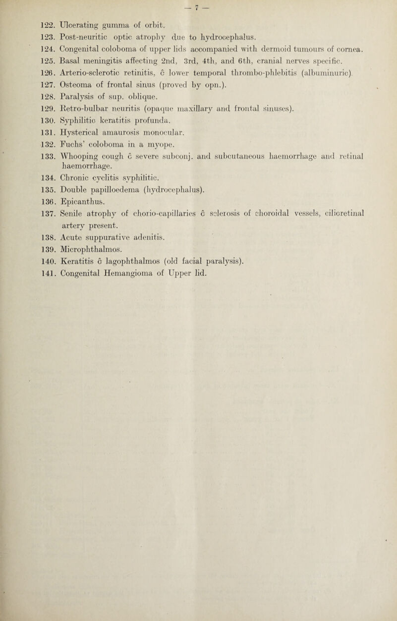 122. Ulcerating gumma of orbit. 123. Post-neuritic optic atrophy due to hydrocephalus. 124. Congenital coloboma of upper lids accompanied with dermoid tumours of cornea. 125. Basal meningitis affecting 2nd, 3rd, 4th, and 6th, cranial nerves specific. 126. Arterio-sclerotic retinitis, c lower temporal thrombo-phlebitis (albuminuric), 127. Osteoma of frontal sinus (proved by opn.). 128. Paralysis of sup. oblique. 129. Retro-bulbar neuritis (opaque maxillary and frontal sinuses). 130. Syphilitic keratitis profunda. 131. Hysterical amaurosis monocular. «/ 132. Fuchs’ coloboma in a myope. 133. Whooping cough c severe subconj. and subcutaneous haemorrhage and retinal haemorrhage. 134. Chronic cyclitis syphilitic. 135. Double papilloedema (hydrocephalus). 136. Epicanthus. 137. Senile atrophy of chorio-capillaries c sclerosis of choroidal vessels, cilioretinal artery present. 138. Acute suppurative adenitis. 139. Microphthalmos. 140. Keratitis a lagophthalmos (old facial paralysis). 141. Congenital Hemangioma of Upper lid.