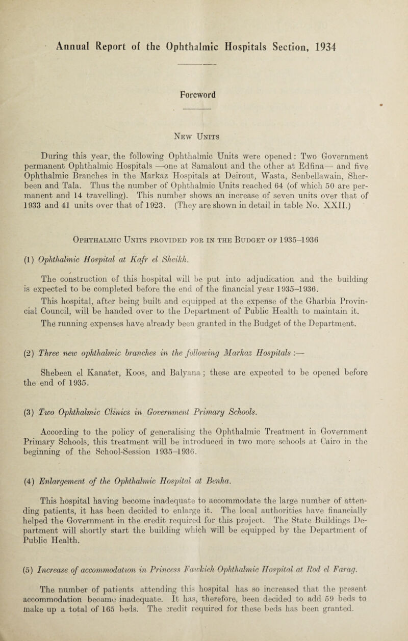 Annual Report of the Ophthalmic Hospitals Section, 1934 Foreword New Units During this year, the following Ophthalmic Units were opened: Two Government permanent Ophthalmic Hospitals —one at Samalout and the other at Edfina— and five Ophthalmic Branches in the Markaz Hospitals at Deirout, Wasta, Senbellawain, Sher- been and Tala. Thus the number of Ophthalmic Units reached 64 (of which 50 are per¬ manent and 14 travelling). This number shows an increase of seven units over that of 1933 and 41 units over that of 1923. (They are shown in detail in table No. XXII.) Ophthalmic Units provided for in the Budget of 1935-1936 (1) Ophthalmic Hospital at Kafr el Sheikh. * The construction of this hospital will be put into adjudication and the building is expected to be completed before the end of the financial year 1935-1936. This hospital, after being built and equipped at the expense of the Gharbia Provin¬ cial Council, will be handed over to the Department of Public Health to maintain it. The running expenses have already been granted in the Budget of the Department. (2) Three new ophthalmic branches in the following Markaz Hospitals :— Shebeen el Kanater, Koos, and Balyana ; these are expected to be opened before the end of 1935. (3) Two Ophthalmic Clinics in Government Primary Schools. According to the policy of generalising the Ophthalmic Treatment in Government Primary Schools, this treatment will be introduced in two more schools at Cairo in the beginning of the School-Session 1935-1936. (4) Enlargement of the Ophthalmic Hospital at Benha. This hospital having become inadequate to accommodate the large number of atten¬ ding patients, it has been decided to enlarge it. The local authorities have financially helped the Government in the credit required for this project. The State Buildings De¬ partment will shortly start the building which will be equipped by the Department of Public Health. (5) Increase of accommodation in Princess Fawkieh Ophthalmic Hospital at Rod el Farag. The number of patients attending this hospital has so increased that the present accommodation became inadequate. It has, therefore, been decided to add 59 beds to make up a total of 165 beds. The credit required for these beds has been granted.