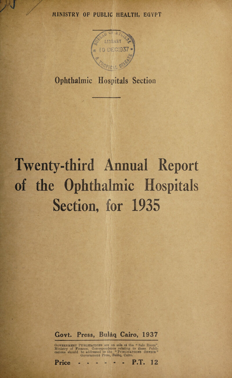 Ophthalmic Hospitals Section Twenty-third Annual Report of the Ophthalmic Hospitals Section, for 1935 Govt. Press, Bulaq Cairo, 1937 Government Publications are on sale at the “ Sale Room”, Ministry of Finance. Correspondence relating to these Publi¬ cations should be addressed to the “Publications Office” Government Press, Buldq, Cairo.