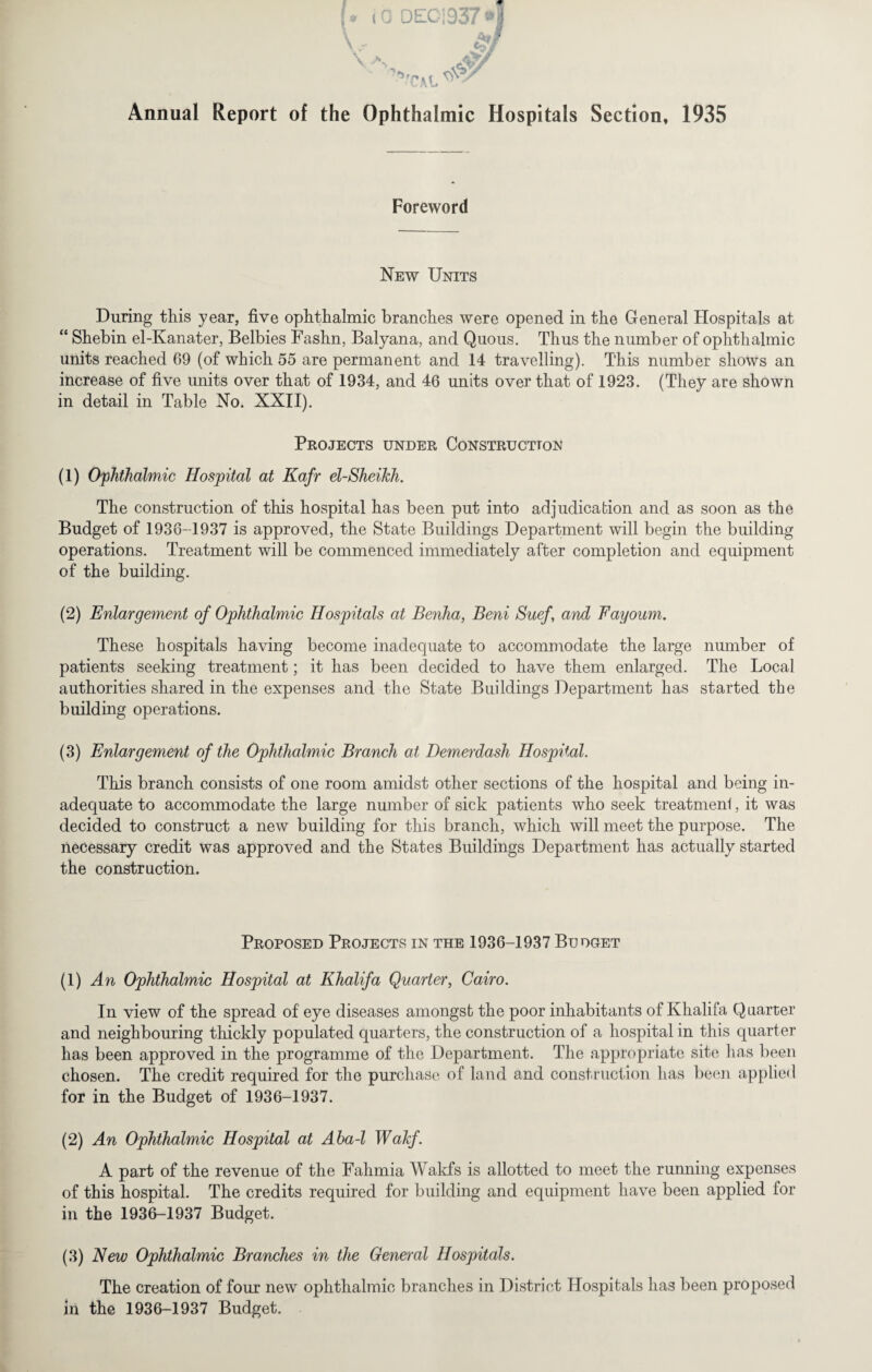 Annual Report of the Ophthalmic Hospitals Section, 1935 Foreword New Units During this year, five ophthalmic branches were opened in the General Hospitals at “ Shebin el-Kanater, Belbies Fashn, Balyana, and Quo us. Thus the number of ophthalmic units reached 69 (of which 55 are permanent and 14 travelling). This number shows an increase of five units over that of 1934, and 46 units over that of 1923. (They are shown in detail in Table No. XXII). Projects under Construction (1) Ophthalmic Hospital at Kafr el-Sheikh. The construction of this hospital has been put into adjudication and as soon as the Budget of 1936-1937 is approved, the State Buildings Department will begin the building operations. Treatment will be commenced immediately after completion and equipment of the building. (2) Enlargement of Ophthalmic Hospitals at Benha, Beni Suef and Fayoum. These hospitals having become inadequate to accommodate the large number of patients seeking treatment; it has been decided to have them enlarged. The Local authorities shared in the expenses and the State Buildings Department has started the building operations. (3) Enlargement of the Ophthalmic Branch at Demerdash Hospital. This branch consists of one room amidst other sections of the hospital and being in¬ adequate to accommodate the large number of sick patients who seek treatmenl, it was decided to construct a new building for this branch, which will meet the purpose. The necessary credit was approved and the States Buildings Department has actually started the construction. Proposed Projects in the 1936-1937 Budget (1) An Ophthalmic Hospital at Khalifa Quarter, Cairo. In view of the spread of eye diseases amongst the poor inhabitants of Khalifa Q carter and neighbouring thickly populated quarters, the construction of a hospital in this quarter has been approved in the programme of the Department. The appropriate site has been chosen. The credit required for the purchase of land and construction has been applied for in the Budget of 1936-1937. (2) An Ophthalmic Hospital at Aba-l Wakf. A part of the revenue of the Fahmia Wakfs is allotted to meet the running expenses of this hospital. The credits required for building and equipment have been applied for in the 1936-1937 Budget. (3) New Ophthalmic Branches in the General Hospitals. The creation of four new ophthalmic branches in District Hospitals has been proposed in the 1936-1937 Budget.