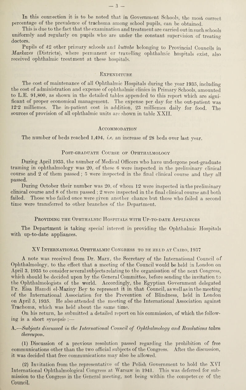 In this connection it is to he noted that in Government Schools, the most correct percentage of the prevalence of trachoma among school pupils, can be obtained. This is due to the fact that the examination and treatment are carried out in such schools uniformly and regularly on pupils who are under the constant supervision of treating doctors. Pupils of 42 other primary schools and kuttabs belonging to Provincial Councils in Markazes (Districts), where permanent or travelling ophthalmic hospitals exist, also received ophthalmic treatment at these hospitals. Expenditure The cost of maintenance of all Ophthalmic Hospitals during the year 1935, including the cost of administration and expense of ophthalmic clinics in Primary Schools, amounted to L.E. 91,800, as shown in the detailed tables appended to this report which are signi¬ ficant of proper economical management. The expense per day for the out-patient was 122 milliemes. The in-patient cost in addition, 23 milliemes daily for food. The sources of provision of all ophthalmic units are shown in table XXII. Accommodation The number of beds reached 1,494, i.e. an increase of 28 beds over last year. Post-graduate Course of Ophthalmology During April 1935, the number of Medical Officers who have undergone post-graduate training in ophthalmology was 20, of these 6 were inspected in the preliminary clinical course and 2 of them passed; 5 were inspected in the final clinical course and they all passed. During October their number was 20, of whom 12 were inspected in the preliminary clinical course and 8 of them passed ; 2 were inspected in the final clinical course and both failed. Those who failed once were given another chance but those who failed a second time were transferred to other branches of the Department. Providing the Ophthalmic Hospitals with Up-to-date Appliances The Department is taking special interest in providing the Ophthalmic Hospitals with up-to-date appliances. XV International Ophthalmic Congress to be held at Cairo, 1937 A note was received from Dr. Marx, the Secretary of the International Council of Ophthalmology, to the effect that a meeting of the Council would be held in London on April 3. 1935 to consider several subjects relating to the organisation of the next Congress, which should be decided upon by the General Committee, before sending the invitation to the Ophthalmologists of the world. Accordingly, the Egyptian Government delegated Dr. Eisa Hamdi el-Maziny Bey to represent it in that Council, as well as in the meeting of the International Association for the Prevention of Blindness, held in London on April 5, 1935. He also attended the meeting of the International Association against Trachoma, which was held about the same time. On his return, he submitted a detailed report on his commission, of which the follow¬ ing is a short synopsis:— A.—Subjects discussed in the International Council of Ophthalmology and Resolutions taken thereupon. (1) Discussion of a previous resolution passed regarding the prohibition of free communications other than the two official subjects of the Congress. After the discussion, it was decided that free communications may also be allowed. (2) Invitation from the representative of the Polish Government to hold the X\TI International Ophthalmological Congress at Warsaw in 1941. This was deferred for sub¬ mission to the Congress in the General meeting, not being within the competer.ee of the Council,