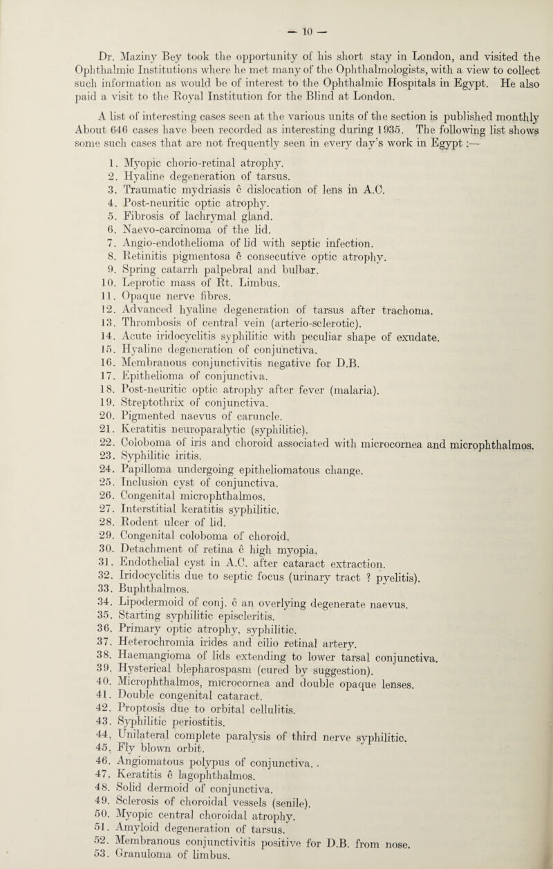 Dr. Maziny Bey took the opportunity of his short stay in London, and visited the Ophthalmic Institutions where he met many of the Ophthalmologists, with a view to collect such information as would be of interest to the Ophthalmic Hospitals in Egypt. He also paid a visit to the Royal Institution for the Blind at London. A list of interesting cases seen at the various units of the section is published monthly About 646 cases have been recorded as interesting during 1935. The following list shows some such cases that are not frequently seen in every day’s work in Egypt 1. Myopic chorio-retinal atrophy. 2. Hyaline degeneration of tarsus. 3. Traumatic mydriasis c dislocation of lens in A.C. 4. Post-neuritic optic atrophy. 5. Fibrosis of lachrymal gland. 6. Naevo-carcinoma of the lid. 7. Angio-endothelioma of lid with septic infection. 8. Retinitis pigmentosa e consecutive optic atrophy. 9. Spring catarrh palpebral and bid bar. 10. Leprotic mass of Rt. Limbus. 11. Opaque nerve fibres. 12. Advanced hyaline degeneration of tarsus after trachoma. 13. Thrombosis of central vein (arterio-sclerotic). 14. Acute iridocyclitis syphilitic with peculiar shape of exudate. 15. Hyaline degeneration of conjunctiva. 16. Membranous conjunctivitis negative for D.B. 17. Epithelioma of conjunctiva. 18. Post-neuritic optic atrophy after fever (malaria). 19. Streptothrix of conjunctiva. 20. Pigmented naevUs of caruncle. 21. Keratitis neuroparalytic (syphilitic). 22. Coloboma of iris and choroid associated with microcornea, and microphthalmos. 23. Syphilitic iritis. 24. Papilloma undergoing epitlieliomatous change. 25. Inclusion cyst of conjunctiva. 26. Congenital microphthalmos. 27. Interstitial keratitis syphilitic. 28. Rodent ulcer of lid. 29. Congenital coloboma of choroid. 30. Detachment of retina c high myopia. 31. Endothelial cyst in A.C. after cataract extraction. 32. Iridocyclitis due to septic focus (urinary tract ? pyelitis). 33. Buphthalmos. 34. Lipodermoid of conj. c an overlying degenerate naevus. 35. Starting syphilitic episcleritis. 36. Primary optic atrophy, syphilitic. 37. Heterochromia irides and cilio retinal artery. 38. Haemangioma of lids extending to lower tarsal conjunctiva. 39. Hysterical blepharospasm (cured by suggestion). 40. Microphthalmos, microcornea and double opaque lenses. 41. Double congenital cataract. 42. Proptosis due to orbital cellulitis. 43. Syphilitic periostitis. 44. Unilateral complete paralysis of third nerve syphilitic. 45. Fly blown orbit. 46. Angiomatous polypus of conjunctiva.. 47. Keratitis e lagophthalmos. 48. Solid dermoid of conjunctiva. 49. Sclerosis of choroidal vessels (senile). 50. Myopic centra] choroidal atrophy. 51. Amyloid degeneration of tarsus. 52. Membranous conjunctivitis positive for D.B. from nose. 53. Granuloma of limbus.