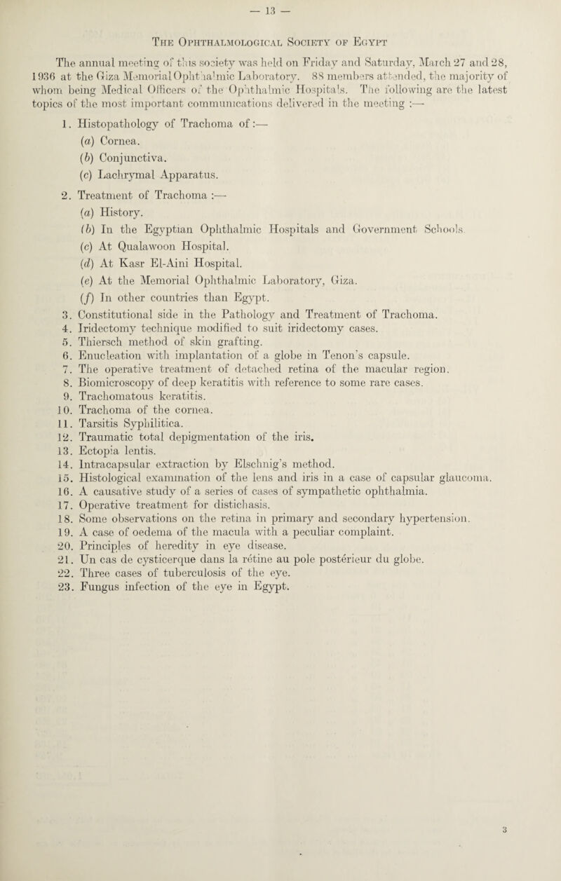 The Ophthalmological Society of Egypt The annual meeting of this society was held on Friday and Saturday, March 27 and 28, 1936 at the Giza Memorial Ophthalmic Laboratory. 88 members attended, the majority of whom being Medical Officers of the Ophthalmic Hospitals. The following are the latest topics of the most important communications delivered in the meeting - 1. Histopathology of Trachoma of :— {a) Cornea. (6) Conjunctiva. (c) Lachrymal Apparatus. 2. Treatment of Trachoma :— (a) History. (b) In the Egyptian Ophthalmic Hospitals and Government Schools. (c) At Qualawoon Hospital. (d) At Kasr El-Aini Hospital. (e) At the Memorial Ophthalmic Laboratory, Giza. (/) In other countries than Egypt. 3. Constitutional side in the Pathology and Treatment of Trachoma. 4. Iridectomy technique modified to suit iridectomy cases. 5. Thiersch method of skin grafting. 6. Enucleation with implantation of a globe in Tenon's capsule. 7. The operative treatment of detached retina of the macular region. 8. Biomicroscopy of deep keratitis with reference to some rare cases. 9. Trachomatous keratitis. 10. Trachoma of the cornea. 11. Tarsitis Syphilitica. 12. Traumatic total depigmentation of the iris. 13. Ectopia lentis. 14. lntracapsular extraction by Elschnig's method. 15. Histological examination of the lens and iris in a case of capsular glaucoma. 16. A causative study of a series of cases of sympathetic ophthalmia. 17. Operative treatment for distichasis. 18. Some observations on the retina in primary and secondary hypertension. 19. A case of oedema of the macula with a peculiar complaint. 20. Principles of heredity in eye disease. 21. Un cas de cysticerque dans la retine au pole posterieur du globe. 22. Three cases of tuberculosis of the eye. 23. Fungus infection of the eye in Egypt. 3