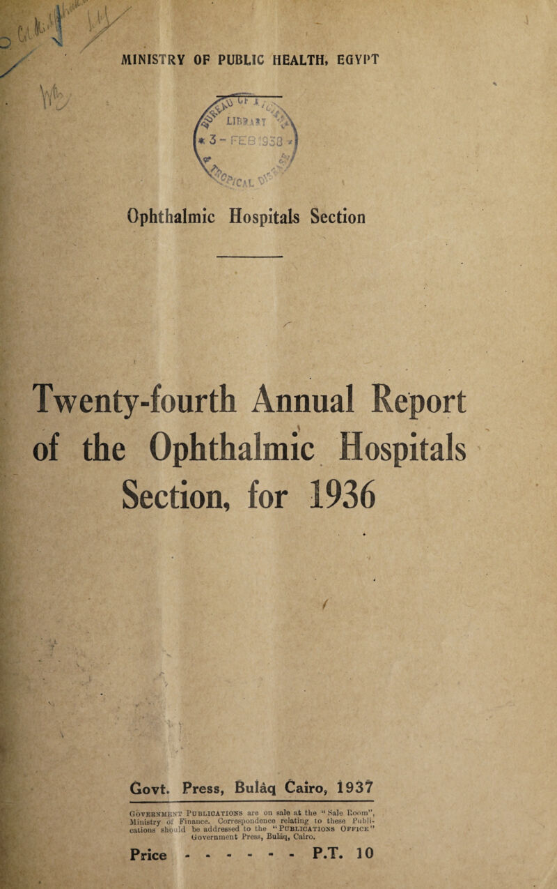 \ Ophthalmic Hospitals Section Twenty-fourth Annual Report of the Ophthalmic Hospitals Section, for 1936 Govt. Press, Bulaq Cairo, 1937 Government Publications are on sale at the “Sale Room”, Ministry of Finance. Correspondence relating to these Publi¬ cations should be addressed to the “Publications Office” Government Press, Bulaq, Cairo.