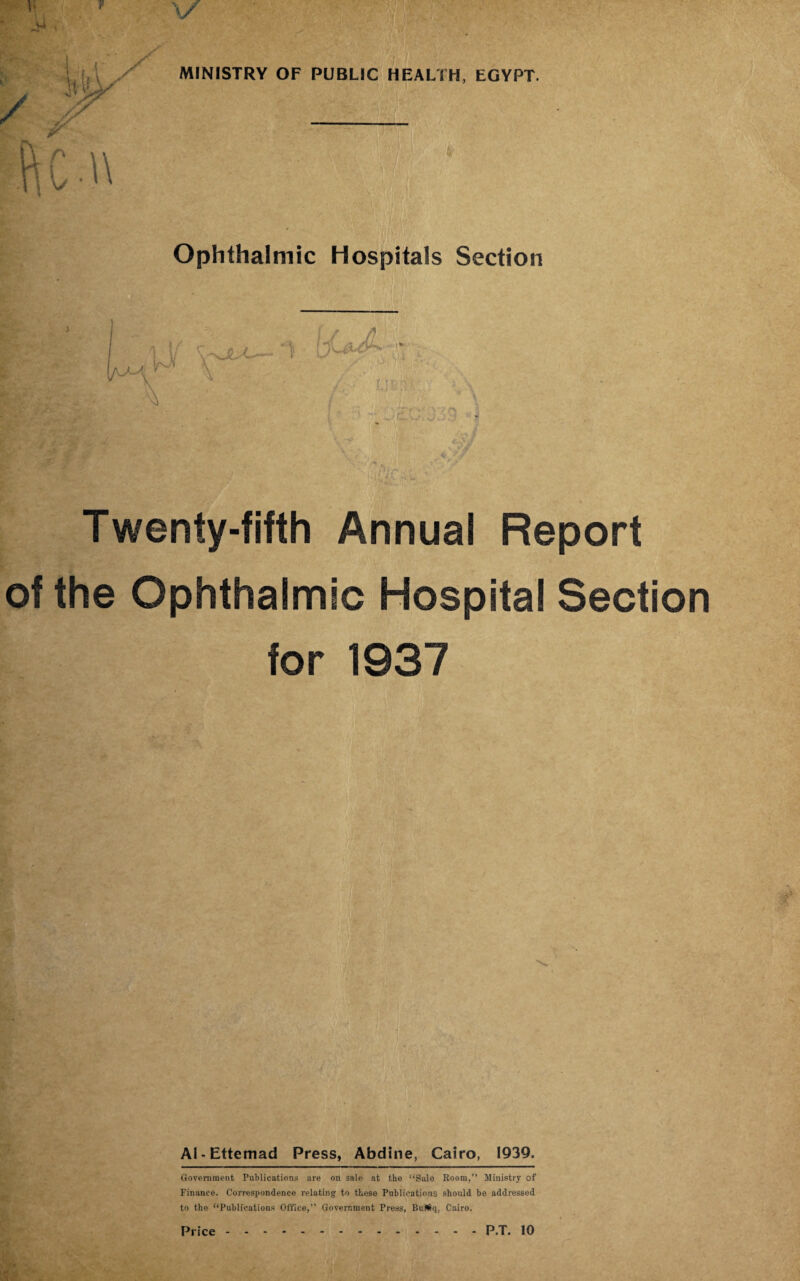 Ophthalmic Hospitals Section Twenty-fifth Annual Report of the Ophthalmic Hospital Section for 1937 Al-Ettemad Press, Abdine, Cairo, 1939. Government Publications are on sale at the “Sale Room, Ministry of Finance. Correspondence relating: to these Publications should be addressed to the “Publications Office,” Government Press, BuJS<i, Cairo.