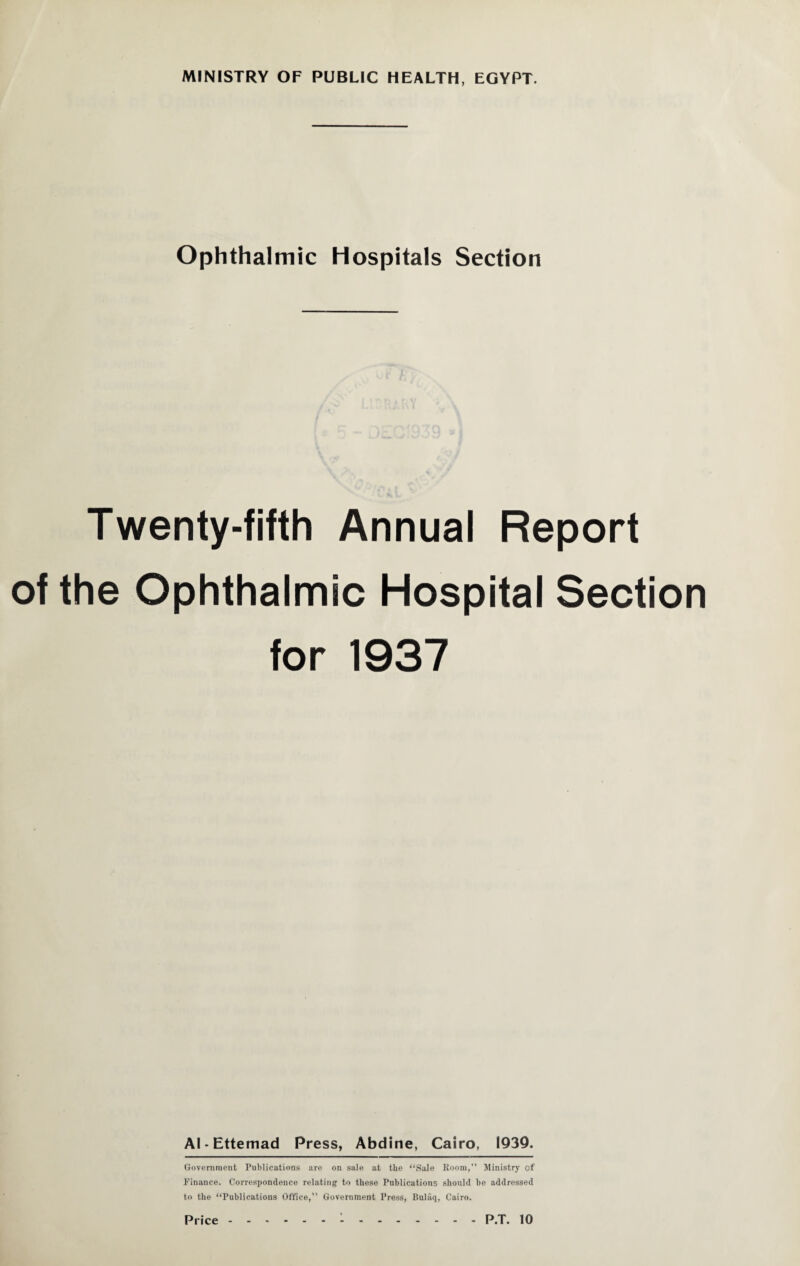 Ophthalmic Hospitals Section Twenty-fifth Annual Report of the Ophthalmic Hospital Section for 1937 Al-Ettemad Press, Abdine, Cairo, 1939. Government Publications are on sale at the “Sale Room, Ministry of Finance. Correspondence relating’ to these Publications should be addressed to the “Publications Office, Government Press, Bulaq, Cairo.