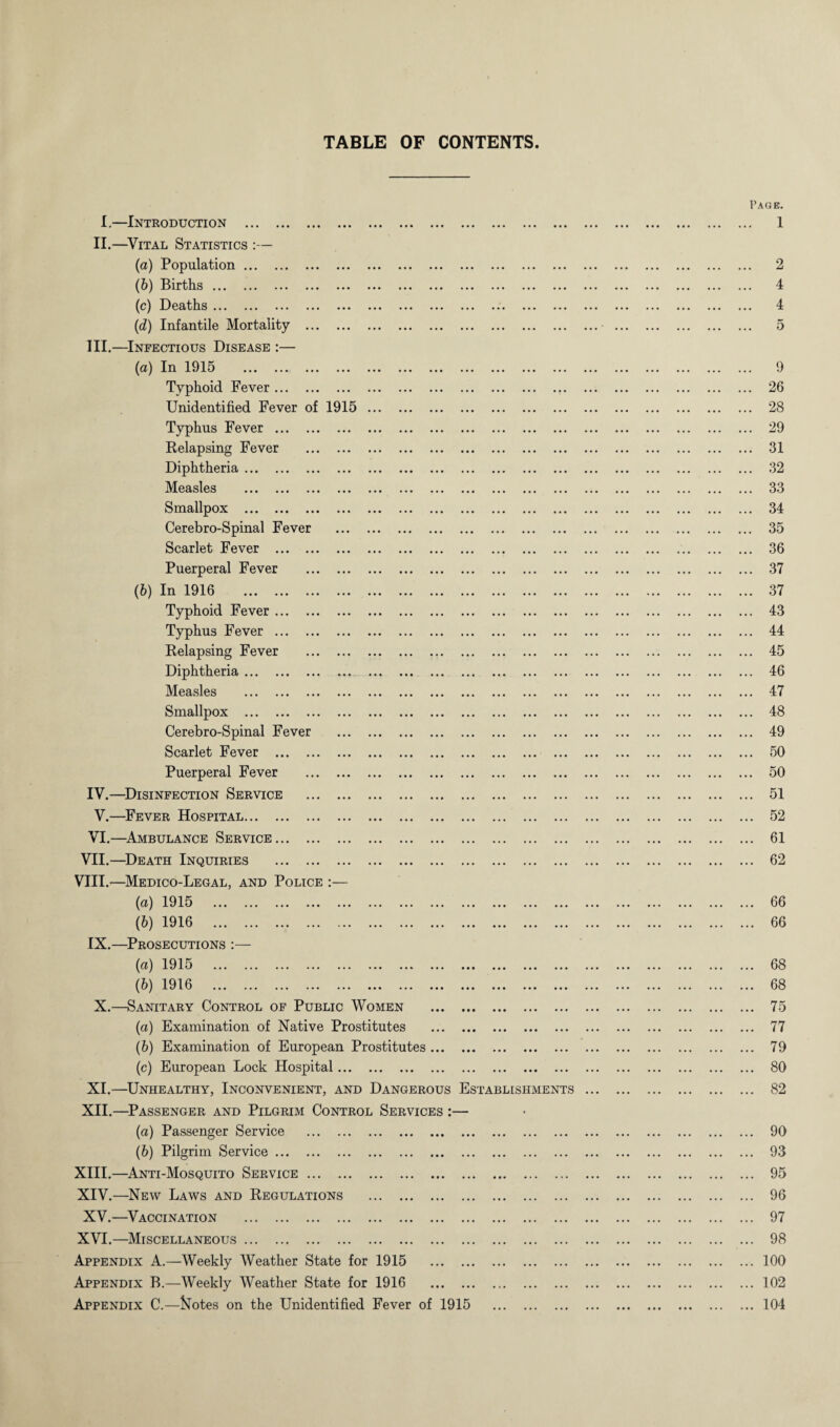 TABLE OF CONTENTS I.—Introduction . II.—Vital Statistics :— (a) Population. (b) Births. (c) Deaths. (d) Infantile Mortality III. —Infectious Disease (a) In 1915 . Typhoid Fever ... Unidentified Fever of 1915 Typhus Fever . Relapsing Fever Diphtheria ... . Measles ... . Smallpox ... . Cerebro-Spinal Fever Scarlet Fever .. Puerperal Fever (b) In 1916 . Typhoid Fever .. Typhus Fever .. Relapsing Fever Diphtheria. Measles . Smallpox . Cerebro-Spinal Fever Scarlet Fever .. Puerperal Fever IV. —Disinfection Service V.—Fever Hospital... VI.—Ambulance Service VII.—Death Inquiries VIII.—Medico-Legal, and Police :— (а) 1915 . (б) 1916 . IX.—Prosecutions :— (a) 1915 . (b) 1916 . X.—Sanitary Control of Public Women (a) Examination of Native Prostitutes (b) Examination of European Prostitutes (c) European Lock Hospital. XI.—Unhealthy, Inconvenient, and Dangerous Establishments XII.—Passenger and Pilgrim Control Services :— (a) Passenger Service ... ., (b) Pilgrim Service. XIII. —Anti-Mosquito Service ... . XIV. —New Laws and Regulations XV.—Vaccination . XVI.—Miscellaneous. Appendix A.—Weekly Weather State for 1915 Appendix B.—Weekly Weather State for 1916 Appendix C.—ftiotes on the Unidentified Fever of 1915 Page. 2 4 4 5 9 26 28 29 31 32 33 34 35 36 37 37 43 44 45 46 47 48 49 50 50 51 52 61 62 66 66 68 68 75 77 79 80 82 90 93 95 96 97 98 100 102 104
