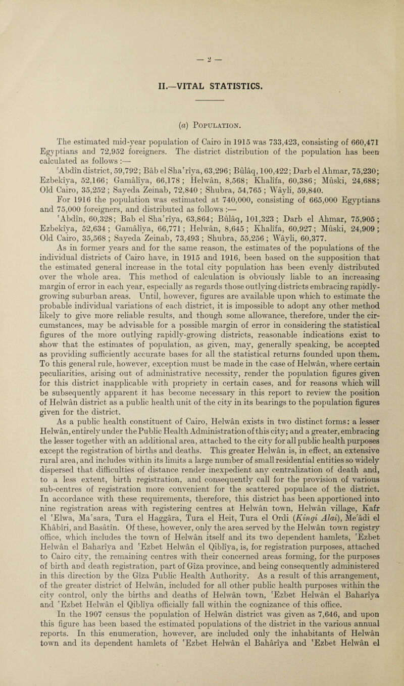 II.—VITAL STATISTICS. (a) Population. Tlie estimated mid-year population of Cairo in 1915 was 733,423, consisting of 660,471 Egyptians and 72,952 foreigners. The district distribution of the population has been calculated as follows :— cAbdindistrict, 59,792; BabelSha'riya, 63,296; Bulaq, 100,422; Darb elAhmar, 75,230; Ezbekiya, 52,166; Gamaliya, 66,178; Helwan, 8,568; Khalifa, 60,386; Muski, 24,688; Old Cairo, 35,252 ; Sayeda Zeinab, 72,840 ; Shubra, 54,765 ; Wayli, 59,840. For 1916 the population was estimated at 740,000, consisting of 665,000 Egyptians and 75,000 foreigners, and distributed as follows :— 'Abdin, 60,328; Bab el Sha'riya, 63,864; Bulaq, 101,323; Darb el Ahmar, 75,905; Ezbekiya, 52,634 ; Gamaliya, 66,771; Helwan, 8,645 ; Khalifa, 60,927; Muski, 24,909 ; Old Cairo, 35,568 ; Sayeda Zeinab, 73,493 ; Shubra, 55,256 ; Wayli, 60,377. As in former years and for the same reason, the estimates of the populations of the individual districts of Cairo have, in 1915 and 1916, been based on the supposition that the estimated general increase in the total city population has been evenly distributed over the whole area. This method of calculation is obviously liable to an increasing margin of error in each year, especially as regards those outlying districts embracing rapidly- growing suburban areas. Until, however, figures are available upon which to estimate the probable individual variations of each district, it is impossible to adopt any other method likely to give more reliable results, and though some allowance, therefore, under the cir¬ cumstances, may be advisable for a possible margin of error in considering the statistical figures of the more outlying rapidly-growing districts, reasonable indications exist to show that the estimates of population, as given, may, generally speaking, be accepted as providing sufficiently accurate bases for all the statistical returns founded upon them. To this general rule, however, exception must be made in the case of Helwan, where certain peculiarities, arising out of administrative necessity, render the population figures given for this district inapplicable with propriety in certain cases, and for reasons which will be subsequently apparent it has become necessary in this report to review the position of Helwan district as a public health unit of the city in its bearings to the population figures given for the district. As a public health constituent of Cairo, Helwan exists in two distinct forms: a lesser Helwan, entirely under the Public Health Administration of this city; and a greater, embracing the lesser together with an additional area, attached to the city for all public health purposes except the registration of births and deaths. This greater Helwan is, in effect, an extensive rural area, and includes within its limits a large number of small residential entities so widely dispersed that difficulties of distance render inexpedient any centralization of death and, to a less extent, birth registration, and consequently call for the provision of various sub-centres of registration more convenient for the scattered populace of the district. In accordance with these requirements, therefore, this district has been apportioned into nine registration areas with registering centres at Helwan town, Helwan village, Kafr el 'Elwa, Ma'sara, Tura el Haggara, Tura el Heit, Tura el Ordi (Kingi Alai), Mecadi el Khabiri, and Basatin. Of these, however, only the area served by the Helwan town registry office, which includes the town of Helwan itself and its two dependent hamlets, 'Ezbet Helwan el Bahariya and 'Ezbet Helwan el Qibliya, is, for registration purposes, attached to Cairo city, the remaining centres with their concerned areas forming, for the purposes of birth and death registration, part of Giza province, and being consequently administered in this direction by the Giza Public Health Authority. As a result of this arrangement, of the greater district of Helwan, included for all other public health purposes within the city control, only the births and deaths of Helwan town, 'Ezbet Helwan el Bahariya and 'Ezbet Helwan el Qibliya officially fall within the cognizance of this office. In the 1907 census the population of Helwan district was given as 7,646, and upon this figure has been based the estimated populations of the district in the various annual reports. In this enumeration, however, are included only the inhabitants of Helwan town and its dependent hamlets of 'Ezbet Helwan el Bahariya and 'Ezbet Helwan el