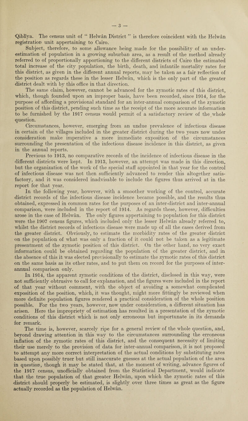 ■Qibliya. The census unit of “ Helwan District ” is therefore coincident with the Helwan registration unit appertaining to Cairo. Subject, therefore, to some allowance being made for the possibility of an under¬ estimation of population in a growing suburban area, as a result of the method already referred to of proportionally apportioning to the different districts of Cairo the estimated total increase of the city population, the birth, death, and infantile mortality rates for this district, as given in the different annual reports, may be taken as a fair reflection of the position as regards these in the lesser Helwan, which is the only part of the greater district dealt with by this office in that direction. The same claim, however, cannot be advanced for the zymotic rates of this district, which, though founded upon an improper basis, have been recorded, since 1914, for the purpose of affording a provisional standard for an inter-annual comparison of the zymotic position of this district, pending such time as the receipt of the more accurate information to be furnished by the 1917 census would permit of a satisfactory review of the whole question. Circumstances, however, emerging from an undue prevalence of infectious disease in certain of the villages included in the greater district during the two years now under consideration make imperative a more immediate exposition of the circumstances surrounding the presentation of the infectious disease incidence in this district, as given in the annual reports. Previous to 1913, no comparative records of the incidence of infectious disease iu the different districts were kept. In 1913, however, an attempt was made in this direction, but the organization of the work of the special staff appointed in that year for the control of infectious disease was not then sufficiently advanced to render this altogether satis¬ factory, and it wms considered inadvisable to include the figures thus arrived at in the report for that year. In the following year, however, with a smoother working of the control, accurate district records of the infectious disease incidence became possible, and the results thus obtained, expressed in common rates for the purposes of an inter-district and inter-annual comparison, were included in the report of 1914. As regards these, however, difficulties arose in the case of Helwan. The only figures appertaining to population for this district were the 1907 census figures, which included only the lesser Helwan already referred to, whilst the district records of infectious disease were made up of all the cases derived from the greater district. Obviously, to estimate the morbidity rates of the greater district on the population of what was only a fraction of it could not be taken as a legitimate presentment of the zymotic position of this district. On the other hand, no very exact information could be obtained regarding the population of the greater district, and in the absence of this it was elected provisionally to estimate the zymotic rates of this district on the same basis as its other rates, and to put them on record for the purposes of inter¬ annual comparison only. In 1914, the apparent zymotic conditions of the district, disclosed in this way, were not sufficiently obtrusive to call for explanation, and the figures were included in the report of that year without comment, with the object of avoiding a somewhat complicated exposition of the position, which, it was thought, might more fittingly be reviewed when more definite population figures rendered a practical consideration of the whole position possible. For the two years, however, now under consideration, a different situation has arisen. Here the impropriety of estimation has resulted in a presentation of the zymotic conditions of this district which is not only erroneous but importunate in its demands for remark. The time is, however, scarcely ripe for a general review of the whole question, and, beyond drawing attention in this way to the circumstances surrounding the erroneous inflation of the zymotic rates of this district, and the consequent necessity of limiting their use merely to the provision of data for inter-annual comparison, it is not proposed to attempt any more correct interpretation of the actual conditions by substituting rates based upon possibly truer but still inaccurate guesses at the actual population of the area in question, though it may be stated that, at the moment of writing, advance figures of the 1917 census, unofficially obtained from the Statistical Department, would indicate that the true population of that greater Helwan, upon which the zymotic rates of this district should properly be estimated, is slightly over three times as great as the figure actually recorded as the population of Helwan.