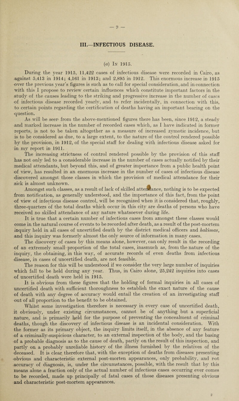 III.—INFECTIOUS DISEASE. (ia) In 1915. During the year 1915, 11,422 cases of infectious disease were recorded in Cairo, as against 5,413 in 1914; 4,161 in 1913; and 2,895 in 1912. This enormous increase in 1915 over the previous year’s figures is such as to call for special consideration, and in connection with this I propose to review certain influences which constitute important factors in the study of the causes leading to the striking and progressive increase in the number of cases of infectious disease recorded yearly, and to refer incidentally, in connection with this, to certain points regarding the certification of deaths having an important bearing on the question. As will be seer from the above-mentioned figures there has been, since 1912, a steady and marked increase in the number of recorded cases which, as I have indicated in former reports, is not to be taken altogether as a measure of increased zymotic incidence, but is to be considered as due, to a large extent, to the nature of the control rendered possible by the provision, in 1912, of the special staff for dealing with infectious disease asked for in my report in 1911. The increasing strictness of control rendered possible by the provision of this staff has not only led to a considerable increase in the number of cases actually notified by their medical attendants, but beyond this, and of greater importance from a public health point of view, has resulted in an enormous increase in the number of cases of infectious disease discovered amongst those classes in which the provision of medical attendance for their sick is almost unknown. Amongst such classes, as a result of lack of skilled atteiMance, nothing is to be expected from notification, as generally understood, and the importance of this fact, from the point of view of infectious disease control, will be recognized when it is considered that, roughly, three-quarters of the total deaths which occur in this city are deaths of persons who have received no skilled attendance of any nature whatsoever during life. It is true that a certain number of infectious cases from amongst these classes would come in the natural course of events to be recorded after death, as a result of the post-mortem inquiry held in all cases of uncertified death by the district medical officers and hakimas, and this inquiry was formerly almost the only source of information in many cases. The discovery of cases by this, means alone, however, can only result in the recording of an extremely small proportion of the total cases, inasmuch as, from the nature of the inquiry, the obtaining, in this way, of accurate records of even deaths from infectious disease, in cases of uncertified death, are not feasible. The reason for this will be understood if we consider the very large number of inquiries which fall to be held during any year. Thus, in Cairo alone, 25,242 inquiries into cases of uncertified death were held in 1915. It is obvious from these figures that the holding of formal inquiries in all cases of uncertified death with sufficient thoroughness to establish the exact nature of the cause of death with any degree of accuracy would entail the creation of an investigating staff out of all proportion to the benefit to be obtained. Whilst some investigation therefore is necessary in every case of uncertified death, it obviously, under existing circumstances, cannot be of anything but a superficial nature, and is primarily held for the purpose of preventing the concealment of criminal deaths, though the discovery of infectious disease is an incidental consideration. With the former as its primary object, the inquiry limits itself, in the absence of any feature of a criminally-suspicious character, to an external inspection of the body, and the basing of a probable diagnosis as to the cause of death, partly on the result of this inspection, and partly on a probably unreliable history of the illness furnished by the relatives of the deceased. It is clear therefore that, with the exception of deaths from diseases presenting obvious and characteristic external post-morten appearances, only probability, and not accuracy of diagnosis, is, under the circumstances, possible, with the result that by this means alone a fraction only of the actual number of infectious cases occurring ever comes to be recorded, made up principally of fatal cases of those diseases presenting obvious and characteristic post-mortem appearances.