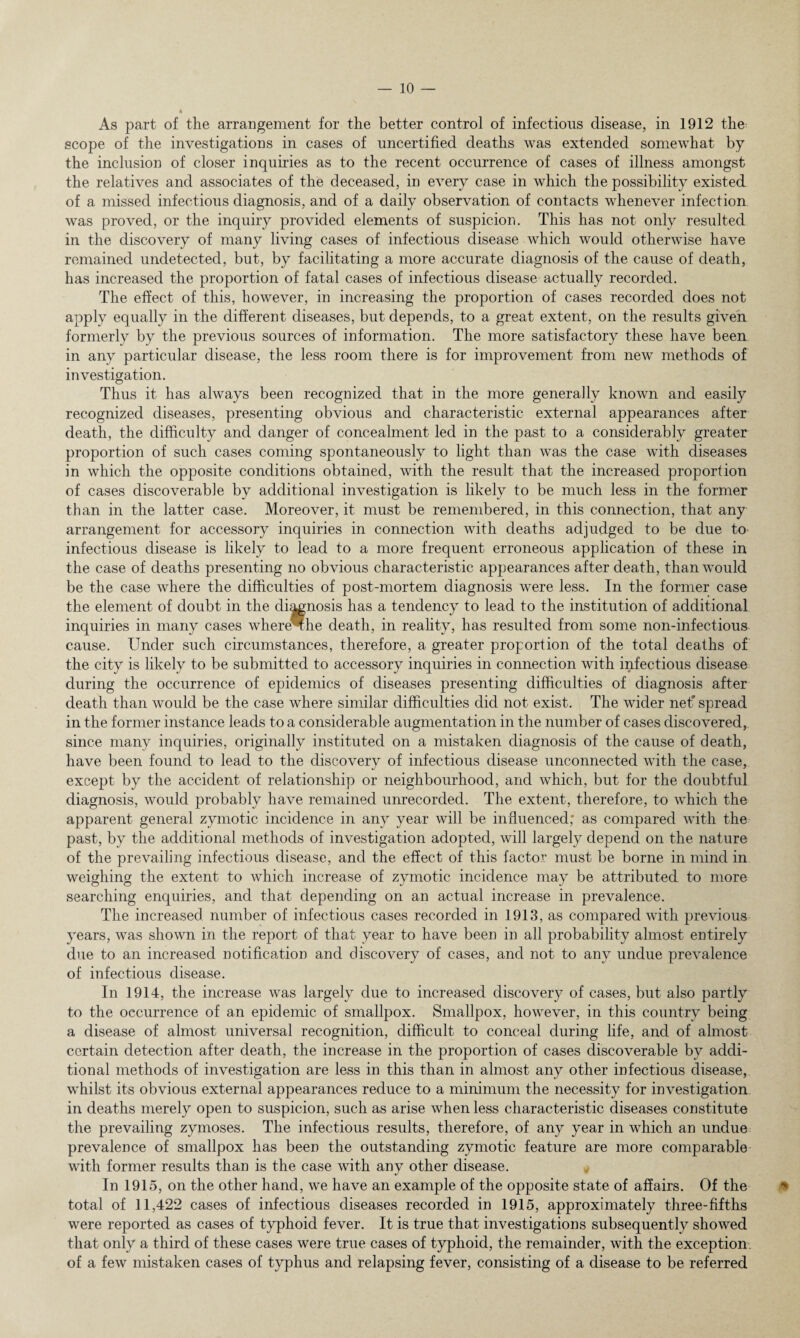 As part of the arrangement for the better control of infectious disease, in 1912 the scope of the investigations in cases of uncertified deaths was extended somewhat by the inclusion of closer inquiries as to the recent occurrence of cases of illness amongst the relatives and associates of the deceased, in every case in which the possibility existed of a missed infectious diagnosis, and of a daily observation of contacts whenever infection was proved, or the inquiry provided elements of suspicion. This has not only resulted in the discovery of many living cases of infectious disease which would otherwise have remained undetected, but, by facilitating a more accurate diagnosis of the cause of death, has increased the proportion of fatal cases of infectious disease actually recorded. The effect of this, however, in increasing the proportion of cases recorded does not apply equally in the different diseases, but depends, to a great extent, on the results given formerly by the previous sources of information. The more satisfactory these have been in any particular disease, the less room there is for improvement from new methods of investigation. Thus it has always been recognized that in the more generally known and easily recognized diseases, presenting obvious and characteristic external appearances after death, the difficulty and danger of concealment led in the past to a considerably greater proportion of such cases coming spontaneously to light than was the case with diseases in which the opposite conditions obtained, with the result that the increased proportion of cases discoverable by additional investigation is likely to be much less in the former than in the latter case. Moreover, it must be remembered, in this connection, that any arrangement for accessory inquiries in connection with deaths adjudged to be due to infectious disease is likely to lead to a more frequent erroneous application of these in the case of deaths presenting no obvious characteristic appearances after death, than would be the case where the difficulties of post-mortem diagnosis were less. In the former case the element of doubt in the diagnosis has a tendency to lead to the institution of additional inquiries in many cases where^the death, in reality, has resulted from some non-infectious cause. Under such circumstances, therefore, a greater proportion of the total deaths of the city is likely to be submitted to accessory inquiries in connection with infectious disease during the occurrence of epidemics of diseases presenting difficulties of diagnosis after death than would be the case where similar difficulties did not exist. The wider net' spread in the former instance leads to a considerable augmentation in the number of cases discovered, since many inquiries, originally instituted on a mistaken diagnosis of the cause of death, have been found to lead to the discovery of infectious disease unconnected with the case, except by the accident of relationship or neighbourhood, and which, but for the doubtful diagnosis, would probably have remained unrecorded. The extent, therefore, to which the apparent general zymotic incidence in any year will be influenced; as compared with the past, by the additional methods of investigation adopted, will largely depend on the nature of the prevailing infectious disease, and the effect of this factor must be borne in mind in weighing the extent to which increase of zymotic incidence may be attributed to more searching enquiries, and that depending on an actual increase in prevalence. The increased number of infectious cases recorded in 1913, as compared with previous years, was shown in the report of that year to have been in all probability almost entirely due to an increased notification and discovery of cases, and not to any undue prevalence of infectious disease. In 1914, the increase was largely due to increased discovery of cases, but also partly to the occurrence of an epidemic of smallpox. Smallpox, however, in this country being a disease of almost universal recognition, difficult to conceal during life, and of almost certain detection after death, the increase in the proportion of cases discoverable by addi¬ tional methods of investigation are less in this than in almost any other infectious disease, whilst its obvious external appearances reduce to a minimum the necessity for investigation in deaths merely open to suspicion, such as arise when less characteristic diseases constitute the prevailing zymoses. The infectious results, therefore, of any year in which an undue prevalence of smallpox has been the outstanding zymotic feature are more comparable with former results than is the case with any other disease. In 1915, on the other hand, we have an example of the opposite state of affairs. Of the total of 11,422 cases of infectious diseases recorded in 1915, approximately three-fifths were reported as cases of typhoid fever. It is true that investigations subsequently showed that only a third of these cases were true cases of typhoid, the remainder, with the exception of a few mistaken cases of typhus and relapsing fever, consisting of a disease to be referred