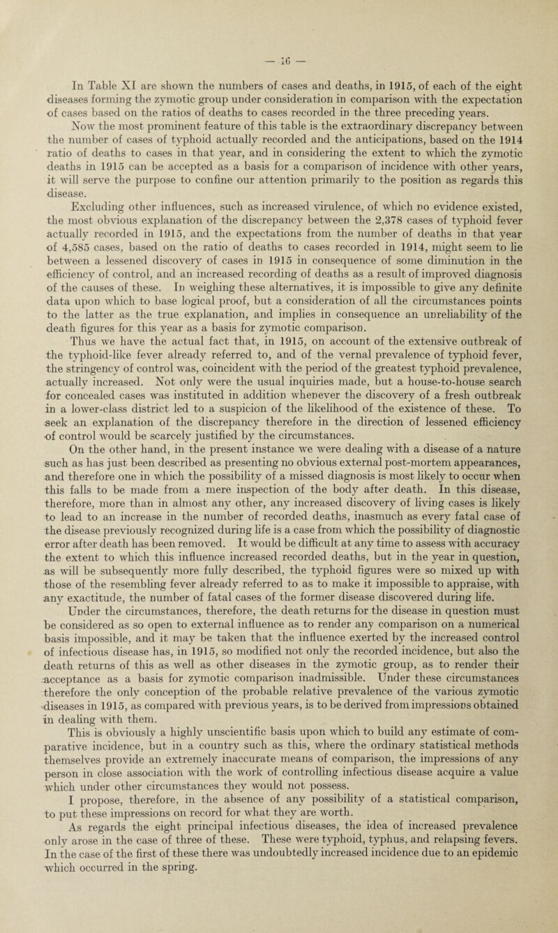 In Table XI are shown the numbers of cases and deaths, in 1915, of each of the eight diseases forming the zymotic group under consideration in comparison with the expectation of cases based on the ratios of deaths to cases recorded in the three preceding years. Now the most prominent feature of this table is the extraordinary discrepancy between the number of cases of typhoid actually recorded and the anticipations, based on the 1914 ratio of deaths to cases in that year, and in considering the extent to which the zymotic deaths in 1915 can be accepted as a basis for a comparison of incidence with other years, it will serve the purpose to confine our attention primarily to the position as regards this disease. Excluding other influences, such as increased virulence, of which no evidence existed, the most obvious explanation of the discrepancy between the 2,378 cases of typhoid fever actually recorded in 1915, and the expectations from the number of deaths in that year of 4,585 cases, based on the ratio of deaths to cases recorded in 1914, might seem to lie between a lessened discovery of cases in 1915 in consequence of some diminution in the efficiency of control, and an increased recording of deaths as a result of improved diagnosis of the causes of these. In weighing these alternatives, it is impossible to give any definite data upon which to base logical proof, but a consideration of all the circumstances points to the latter as the true explanation, and implies in consequence an unreliability of the death figures for this year as a basis for zymotic comparison. Thus we have the actual fact that, in 1915, on account of the extensive outbreak of the typhoid-like fever already referred to, and of the vernal prevalence of typhoid fever, the stringency of control was, coincident with the period of the greatest typhoid prevalence, actually increased. Not only were the usual inquiries made, but a house-to-house search for concealed cases was instituted in addition whenever the discovery of a fresh outbreak in a lower-class district led to a suspicion of the likelihood of the existence of these. To seek an explanation of the discrepancy therefore in the direction of lessened efficiency ■of control would be scarcely justified by the circumstances. On the other hand, in the present instance we were dealing with a disease of a nature such as has just been described as presenting no obvious external post-mortem appearances, and therefore one in which the possibility of a missed diagnosis is most likely to occur when this falls to be made from a mere inspection of the body after death. In this disease, therefore, more than in almost any other, any increased discovery of living cases is likely to lead to an increase in the number of recorded deaths, inasmuch as every fatal case of the disease previously recognized during life is a case from which the possibility of diagnostic error after death has been removed. It would be difficult at any time to assess with accuracy the extent to which this influence increased recorded deaths, but in the year in question, as will be subsequently more fully described, the typhoid figures were so mixed up with those of the resembling fever already referred to as to make it impossible to appraise, with ;any exactitude, the number of fatal cases of the former disease discovered during life. Under the circumstances, therefore, the death returns for the disease in question must be considered as so open to external influence as to render any comparison on a numerical basis impossible, and it may be taken that the influence exerted by the increased control of infectious disease has, in 1915, so modified not only the recorded incidence, but also the death returns of this as well as other diseases in the zymotic group, as to render their acceptance as a basis for zymotic comparison inadmissible. Under these circumstances therefore the only conception of the probable relative prevalence of the various zymotic diseases in 1915, as compared with previous years, is to be derived from impressions obtained in dealing with them. This is obviously a highly unscientific basis upon which to build any estimate of com¬ parative incidence, but in a country such as this, where the ordinary statistical methods themselves provide an extremely inaccurate means of comparison, the impressions of any person in close association with the work of controlling infectious disease acquire a value which under other circumstances they would not possess. I propose, therefore, in the absence of any possibility of a statistical comparison, to put these impressions on record for what they are worth. As regards the eight principal infectious diseases, the idea of increased prevalence only arose in the case of three of these. These were typhoid, typhus, and relapsing fevers. In the case of the first of these there was undoubtedly increased incidence due to an epidemic which occurred in the spring.