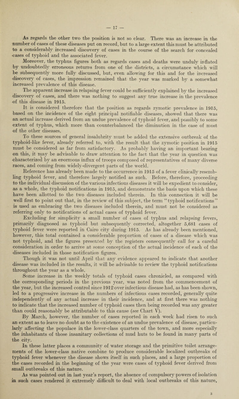 As regards the other two the position is not so clear. There was an increase in the number of cases of these diseases put on record, but to a large extent this must be attributed to a considerably increased discovery of cases in the course of the search for concealed ■cases of typhoid and the associated fever. Moreover, the typhus figures both as regards cases and deaths were unduly inflated by undoubtedly erroneous returns from one of the districts, a circumstance which will be subsequently more fully discussed, but, even allowing for this and for the increased discovery of cases, the impression remained that the year was marked by a somewhat increased prevalence of this disease. The apparent increase in relapsing fever could be sufficiently explained by the increased discovery of cases, and there was nothing to suggest any true increase in the prevalence of this disease in 1915. It is considered therefore that the position as regards zymotic prevalence in 1915, based on the incidence of the eight principal notifiable diseases, showed that there was an actual increase derived from an undue prevalence of typhoid fever, and possibly to some extent of typhus, which more than counterbalanced the diminution in the case of most of the other diseases. To these sources of general insalubrityT must be added the extensive outbreak of the typhoid-like fever, already referred to, with the result that the zymotic position in 1915 must be considered as far from satisfactory. As probably having an important bearing on this, it may be advisable to draw attention to the fact that the year in question was characterized by an enormous influx of troops composed of representatives of many diverse races, and coming from widely-divergent parts of the world. Reference has already been made to the occurrence in 1915 of a fever clinically resemb¬ ling typhoid fever, and therefore largely notified as such. Before, therefore, proceeding to the individual discussion of the various infectious diseases it will be expedient to consider, as a whole, the typhoid notifications in 1915, and demonstrate the basis upon which these have been allotted to the two diseases included therein. In this connection it will be well first to point out that, in the review of this subject, the term “typhoid notifications” is used as embracing the two diseases included therein, and must not be considered as referring only to notifications of actual cases of typhoid fever. Excluding for simplicity a small number of cases of typhus and relapsing fevers, primarily diagnosed as typhoid but subsequently corrected, altogether 5,681 cases of typhoid fever were reported in Cairo city during 1915. As has already been mentioned, however, this total contained a considerable proportion of cases of a disease which was not typhoid, and the figures presented by the registers consequently call for a careful consideration in order to arrive at some conception of the actual incidence of each of the diseases included in those notification figures. Though it was not until April that any evidence appeared to indicate that another disease was included in the results, it will be advisable to review the typhoid notifications throughout the year as a whole. Some increase in the weekly totals of typhoid cases chronicled, as compared with the corresponding periods in the previous year, was noted from the commencement of the year, but the increased control since 1912 over infectious disease had, as has been shown, led to a progressive increase in the numbers of infectious cases recorded, generally quite independently of any actual increase in their incidence, and at first there was nothing to indicate that the increased number of typhoid cases then being recorded was any greater than could reasonably be attributable to this cause (see Chart V). By March, however, the number of cases reported in each week had risen to such an extent as to leave no doubt as to the existence of an undue prevalence of disease, particu¬ larly affecting the populace in the lower-class quarters of the town, and more especially the inhabitants of those insanitary collections of mud huts to be found in many parts of the city. In these latter places a community of water storage and the primitive toilet arrange¬ ments of the lower-class native combine to produce considerable localized outbreaks of typhoid fever whenever the disease shows itself in such places, and a large proportion of the cases recorded in the beginning of the year were cases of typhoid fever derived from small outbreaks of this nature. As was pointed out in last year’s report, the absence of compulsory powers of isolation in such cases rendered it extremely difficult to deal with local outbreaks of this nature, 3