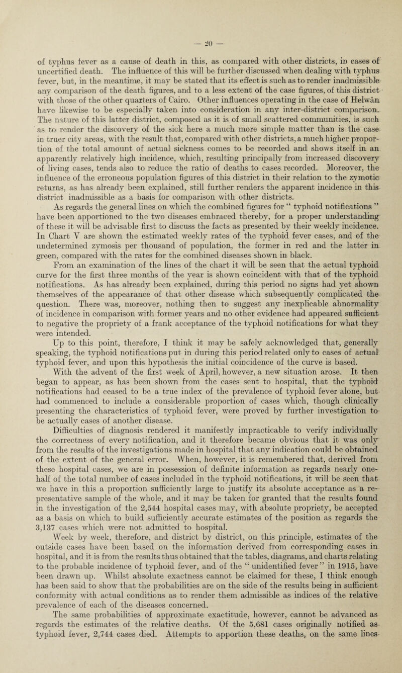 uncertified death. The influence of this will be further discussed when dealing with typhus fever, but, in the meantime, it may be stated that its effect is such as to render inadmissible any comparison of the death figures, and to a less extent of the case figures, of this district with those of the other quarters of Cairo. Other influences operating in the case of Helwan have likewise to be especially taken into consideration in any inter-district comparison. The nature of this latter district, composed as it is of small scattered communities, is such as to render the discovery of the sick here a much more simple matter than is the case in truer city areas, with the result that, compared with other districts, a much higher propor¬ tion of the total amount of actual sickness comes to be recorded and shows itself in an apparently relatively high incidence, which, resulting principally from increased discovery of living cases, tends also to reduce the ratio of deaths to cases recorded. Moreover, the mfluence of the erroneous population figures of this district in their relation to the zymotic returns, as has already been explained, still further renders the apparent incidence in this district inadmissible as a basis for comparison with other districts. As regards the general lines on which the combined figures for “ typhoid notifications ” have been apportioned to the two diseases embraced thereby, for a proper understanding of these it will be advisable first to discuss the facts as presented by their weekly incidence. In Chart V are shown the estimated weekly rates of the typhoid fever cases, and of the undetermined zymosis per thousand of population, the former in red and the latter in green, compared with the rates for the combined diseases shown in black. From an examination of the lines of the chart it will be seen that the actual typhoid curve for the first three months of the year is shown coincident with that of the typhoid notifications. As has already been explained, during this period no signs had yet shown themselves of the appearance of that other disease which subsequently complicated the question. There was, moreover, nothing then to suggest any inexplicable abnormality of incidence in comparison with former years and no other evidence had appeared sufficient to negative the propriety of a frank acceptance of the typhoid notifications for what they were intended. Up to this point, therefore, I think it may be safely acknowledged that, generally speaking, the typhoid notifications put in during this period related only to cases of actual typhoid fever, and upon this hypothesis the initial coincidence of the curve is based. With the advent of the first week of April, however, a new situation arose. It then began to appear, as has been shown from the cases sent to hospital, that the typhoid notifications had ceased to be a true index of the prevalence of typhoid fever alone, but had commenced to include a considerable proportion of cases which, though clinically presenting the characteristics of typhoid fever, were proved by further investigation to be actually cases of another disease. Difficulties of diagnosis rendered it manifestly impracticable to verify individually the correctness of every notification, and it therefore became obvious that it was only from the results of the investigations made in hospital that any indication could be obtained of the extent of the general error. When, however, it is remembered that, derived from these hospital cases, we are in possession of definite information as regards nearly one- half of the total number of cases included in the typhoid notifications, it will be seen that we have in this a proportion sufficiently large to justify its absolute acceptance as a re¬ presentative sample of the whole, and it may be taken for granted that the results found in the investigation of the 2,544 hospital cases may, with absolute propriety, be accepted as a basis on which to build sufficiently accurate estimates of the position as regards the 3,137 cases which were not admitted to hospital. Week by week, therefore, and district by district, on this principle, estimates of the outside cases have been based on the information derived from corresponding cases in hospital, and it is from the results thus obtained that the tables, diagrams, and charts relating to the probable incidence of typhoid fever, and of the “ unidentified fever” in 1915, have been drawn up. Whilst absolute exactness cannot be claimed for these, I think enough has been said to show that the probabilities are on the side of the results being in sufficient conformity with actual conditions as to render them admissible as indices of the relative prevalence of each of the diseases concerned. The same probabilities of approximate exactitude, however, cannot be advanced as regards the estimates of the relative deaths. Of the 5,681 cases originally notified as typhoid fever, 2,744 cases died. Attempts to apportion these deaths, on the same fines