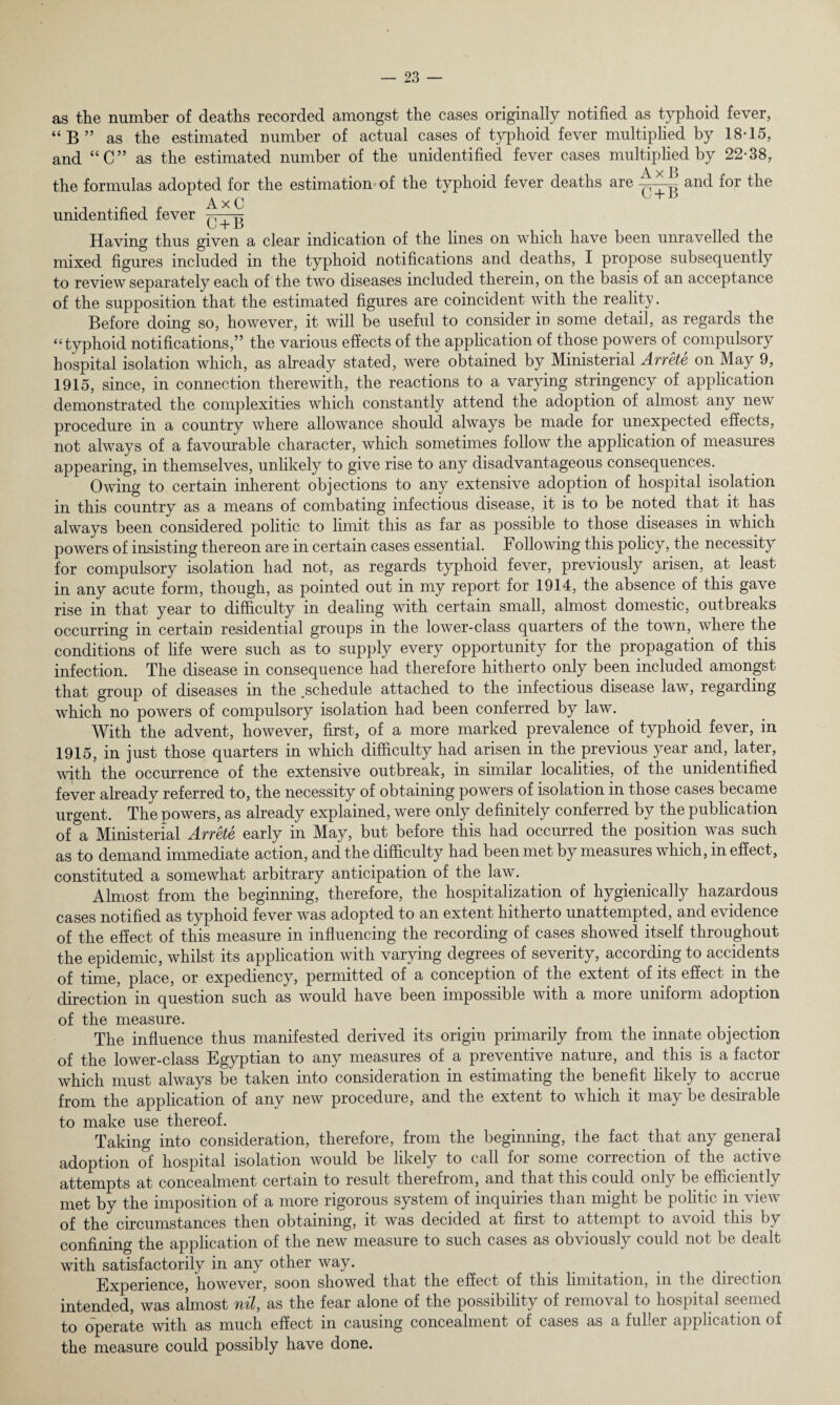 as the number of deaths recorded amongst the cases originally notified as typhoid fever, “B” as the estimated number of actual cases of typhoid fever multiplied by 18-15, and “C” as the estimated number of the unidentified fever cases multiplied by 22-38, and for the A x 13 the formulas adopted for the estimation of the typhoid fever deaths are -g unidentified fever Having thus given a clear indication of the lines on which have been unravelled the mixed figures included in the typhoid notifications and deaths, I propose subsequently to review separately each of the two diseases included therein, on the basis of an acceptance of the supposition that the estimated figures are coincident with the reality. Before doing so, however, it will be useful to consider in some detail, as regards the “typhoid notifications,” the various effects of the application of those powers of compulsory hospital isolation which, as already stated, were obtained by Ministerial Arrete on May 9, 1915, since, in connection therewith, the reactions to a varying stringency of application demonstrated the complexities which constantly attend the adoption of almost any new procedure in a country where allowance should always be made for unexpected effects, not always of a favourable character, which sometimes follow the application of measures appearing, in themselves, unlikely to give rise to any disadvantageous consequences. Owing to certain inherent objections to any extensive adoption of hospital isolation in this country as a means of combating infectious disease, it is to be noted that it has always been considered politic to limit this as far as possible to those diseases in which powers of insisting thereon are in certain cases essential. Following this policy, the necessity for compulsory isolation had not, as regards typhoid fever, previously arisen, at least in any acute form, though, as pointed out in my report for 1914, the absence of this gave rise in that year to difficulty in dealing with certain small, almost domestic, outbreaks occurring in certain residential groups in the lower-class quarters of the town, where the conditions of life were such as to supply every opportunity for the propagation of this infection. The disease in consequence had therefore hitherto only been included amongst that group of diseases in the .schedule attached to the infectious disease law, regarding which no powers of compulsory isolation had been conferred by law. With the advent, however, first, of a more marked prevalence of typhoid fever, in 1915, in just those quarters in which difficulty had arisen in the previous year and, later, with the occurrence of the extensive outbreak, in similar localities, of the unidentified fever already referred to, the necessity of obtaining powers of isolation in those cases became urgent. The powers, as already explained, were only definitely conferred by the publication of a Ministerial Arrete early in May, but before this had occurred the position was such as to demand immediate action, and the difficulty had been met by measures which, in effect, constituted a somewhat arbitrary anticipation of the law. Almost from the beginning, therefore, the hospitalization of hygienically hazardous cases notified as typhoid fever was adopted to an extent hitherto unattempted, and evidence of the effect of this measure in influencing the recording of cases showed itself throughout the epidemic, whilst its application with varying degrees of severity, according to accidents of time, place, or expediency, permitted of a conception of the extent of its effect in the direction in question such as would have been impossible with a more uniform adoption of the measure. The influence thus manifested derived its origin primarily from the innate objection of the lower-class Egyptian to any measures of a preventive nature, and this is a factor which must always be taken into consideration in estimating the benefit likely to accrue from the application of any new procedure, and the extent to which it may be desirable to make use thereof. Taking into consideration, therefore, from the beginning, the fact that any general adoption of hospital isolation would be likely to call for some correction of the active attempts at concealment certain to result therefrom, and that this could only be efficiently met by the imposition of a more rigorous system of inquiries than might be politic in view of the circumstances then obtaining, it was decided at first to attempt to avoid this by confining the application of the new measure to such cases as obviously could not be dealt with satisfactorily in any other way. Experience, however, soon showed that the effect of this limitation, in the direction intended, was almost nil, as the fear alone of the possibility of removal to hospital seemed to operate with as much effect in causing concealment of cases as a fullei application of the measure could possibly have done.