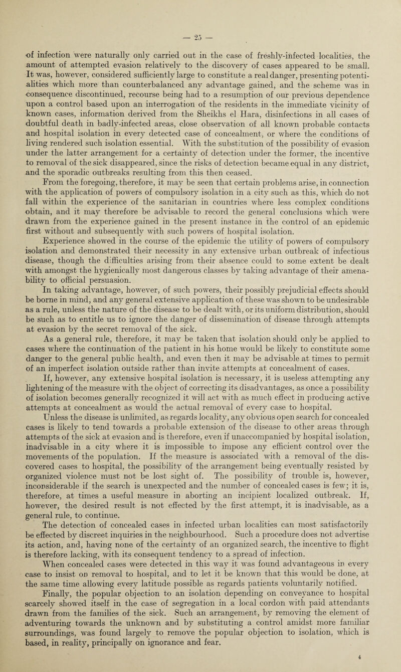 of infection were naturally only carried out in the case of freshly-infected localities, the amount of attempted evasion relatively to the discovery of cases appeared to be small. It was, however, considered sufficiently large to constitute a real danger, presenting potenti¬ alities which more than counterbalanced any advantage gained, and the scheme was in •consequence discontinued, recourse being had to a resumption of our previous dependence upon a control based upon an interrogation of the residents in the immediate vicinity of known cases, information derived from the Sheikhs el Hara, disinfections in all cases of doubtful death in badly-infected areas, close observation of all known probable contacts and hospital isolation in every detected case of concealment, or where the conditions of living rendered such isolation essential. With the substitution of the possibility of evasion under the latter arrangement for a certainty of detection under the former, the incentive to removal of the sick disappeared, since the risks of detection became equal in any district, and the sporadic outbreaks resulting from this then ceased. From the foregoing, therefore, it may be seen that certain problems arise, in connection with the application of powers of compulsory isolation in a city such as this, which do not fall within the experience of the sanitarian in countries where less complex conditions obtain, and it may therefore be advisable to record the general conclusions which were drawn from the experience gained in the present instance in the control of an epidemic first without and subsequently with such powers of hospital isolation. Experience showed in the course of the epidemic the utility of powers of compulsory isolation and demonstrated their necessity in any extensive urban outbreak of infectious disease, though the difficulties arising from their absence could to some extent be dealt with amongst the hygienically most dangerous classes by taking advantage of their amena¬ bility to official persuasion. In taking advantage, however, of such powers, their possibly prejudicial effects should be borne in mind, and any general extensive application of these was shown to be undesirable as a rule, unless the nature of the disease to be dealt with, or its uniform distribution, should be such as to entitle us to ignore the danger of dissemination of disease through attempts at evasion by the secret removal of the sick. As a general rule, therefore, it may be taken that isolation should only be applied to cases where the continuation of the patient in his home would be likely to constitute some danger to the general public health, and even then it may be advisable at times to permit of an imperfect isolation outside rather than invite attempts at concealment of cases. If, however, any extensive hospital isolation is necessary, it is useless attempting any lightening of the measure with the object of correcting its disadvantages, as once a possibility of isolation becomes generally recognized it will act with as much effect in producing active attempts at concealment as would the actual removal of every case to hospital. Unless the disease is unlimited, as regards locality, any obvious open search for concealed cases is likely to tend towards a probable extension of the disease to other areas through attempts of the sick at evasion and is therefore, even if unaccompanied by hospital isolation, inadvisable in a city where it is impossible to impose any efficient control over the movements of the population. If the measure is associated with a removal of the dis¬ covered cases to hospital, the possibility of the arrangement being eventually resisted by organized violence must not be lost sight of. The possibility of trouble is, however, inconsiderable if the search is unexpected and the number of concealed cases is few; it is, therefore, at times a useful measure in aborting an incipient localized outbreak. If, however, the desired result is not effected by the first attempt, it is inadvisable, as a general rule, to continue. The detection of concealed cases in infected urban localities can most satisfactorily be effected by discreet inquiries in the neighbourhood. Such a procedure does not advertise its action, and, having none of the certainty of an organized search, the incentive to flight is therefore lacking, with its consequent tendency to a spread of infection. When concealed cases were detected in this way it was found advantageous in every case to insist on removal to hospital, and to let it be known that this would be done, at the same time allowing every latitude possible as regards patients voluntarily notified. Finally, the popular objection to an isolation depending on conveyance to hospital scarcely showed itself in the case of segregation in a local cordon with paid attendants drawn from the families of the sick. Such an arrangement, by removing the element of adventuring towards the unknown and by substituting a control amidst more familiar surroundings, was found largely to remove the popular objection to isolation, which is based, in reality, principally on ignorance and fear.