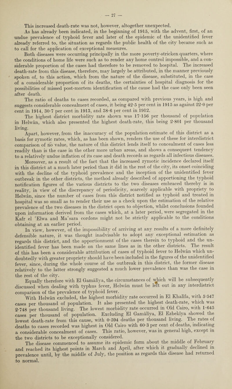 This increased death-rate was not, however, altogether unexpected. As has already been indicated, in the beginning of 1915, with the advent, first, of an undue prevalence of typhoid fever and later of the epidemic of the unidentified fever already referred to, the situation as regards the public health of the city became such as to call for the application of exceptional measures. Both diseases were occurring principally in the more poverty-stricken quarters, where the conditions of home life were such as to render any home control impossible, and a con¬ siderable proportion of the cases had therefore to be removed to hospital. The increased death-rate from this disease, therefore, may largely be attributed, in the manner previously spoken of, to this action, which from the nature of the disease, substituted, in the case of a considerable proportion of its deaths, the certainties of hospital diagnosis for the possibilities of missed post-mortem identification of the cause had the case only been seen after death. The ratio of deaths to cases recorded, as compared with previous years, is high and suggests considerable concealment of cases, it being 42-5 per cent in 1915 as against 22-0 per cent in 1914, 30-7 per cent in 1913, and 38*6 per cent in 1912. The highest district morbidity rate shown was 17-156 per thousand of population in Helwan, which also presented the highest death-rate, this being 2-801 per thousand living. Apart, however, from the inaccuracy of the population estimate of this district as a basis for zymotic rates, which, as has been shown, renders the use of these for interdistrict comparison of no value, the nature of this district lends itself to concealment of cases less readily than is the case in the other more urban areas, and shows a consequent tendency to a relatively undue inflation of its case and death records as regards all infectious diseases. Moreover, as a result of the fact that the increased zymotic incidence declared itself in this district at a much later period than it did in the rest of the city, its onset coinciding with the decline of the typhoid prevalence and the inception of the unidentified fever outbreak in the other districts, the method already described of apportioning the typhoid notification figures of the various districts to the two diseases embraced thereby is in reality, in view of the discrepancy of periodicity, scarcely applicable with propriety to Helwan, since the number of cases from this district notified as typhoid and treated in hospital was so small as to render their use as a check upon the estimation of the relative prevalence of the two diseases in the district open to objection, whilst conclusions founded upon information derived from the cases which, at a later period, were segregated in the Kafr el 'Elwa and Ma'sara cordons might not be strictly applicable to the conditions obtaining at an earlier period. In view, however, of the impossibility of arriving at any results of a more definitely defensible nature, it was thought inadvisable to adopt any exceptional estimation as regards this district, and the apportionment of the cases therein to typhoid and the un¬ identified fever has been made on the same lines as in the other districts. The result of this has been a considerable attribution of cases of typhoid fever to Helwan which un¬ doubtedly with greater propriety should have been included in the figures of the unidentified fever, since, during the whole course of the outbreak m this district, the former disease relatively to the latter strongly suggested a much lower prevalence than was the case in the rest of the city. Equally therefore with El Gamaliya, the circumstances of which will be subsequently discussed when dealing with typhus fever, Helwan must be left out in any interdistrict comparison of the prevalence of typhoid fever. With Helwan excluded, the highest morbidity rate occurred in El Khalifa, with 5-547 cases per thousand of population. It also presented the highest death-rate, which was 2-748 per thousand living. The lowest morbidity rate occurred in Old Cairo, with 1-645 cases per thousand of population. Excluding El Gamaliya, El Ezbekiya showed the lowest death-rate from this cause, with 0-594 deaths per thousand living. The rates of deaths to cases recorded was highest in Old Cairo with 60-3 per cent of deaths, indicating a considerable concealment of cases. This ratio, however, was in general high, except in the two districts to be exceptionally considered. The disease commenced to assume its epidemic form about the middle of February and reached its highest points in March and April, after which it gradually declined in prevalence until, by the middle of July, the position as regaids this disease had returned to normal.