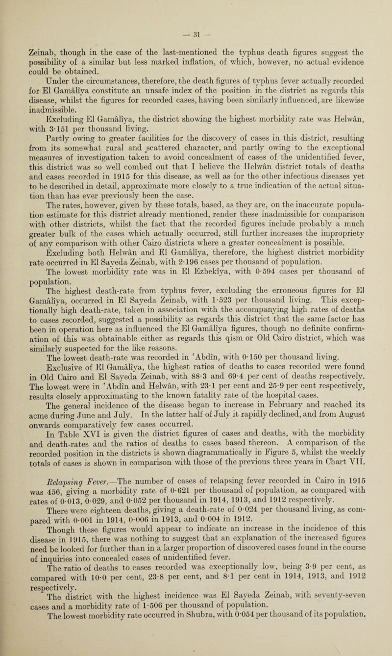 Zeinab, though in the case of the last-mentioned the typhus death figures suggest the possibility of a similar but less marked inflation, of which, however, no actual evidence could be obtained. Under the circumstances, therefore, the death figures of typhus fever actually recorded for El Gamaliya constitute an unsafe index of the position in the district as regards this disease, whilst the figures for recorded cases, having been similarly influenced, are likewise inadmissible. Excluding El Gamaliya, the district showing the highest morbidity rate was Helwan, with 3-151 per thousand living. Partly owing to greater facilities for the discovery of cases in this district, resulting from its somewhat rural and ^scattered character, and partly owing to the exceptional measures of investigation taken to avoid concealment of cases of the unidentified fever, this district was so well combed out that I believe the Helwan district totals of deaths and cases recorded in 1915 for this disease, as well as for the other infectious diseases yet to be described in detail, approximate more closely to a true indication of the actual situa¬ tion than has ever previously been the case. The rates, however, given by these totals, based, as they are, on the inaccurate popula¬ tion estimate for this district already mentioned, render these inadmissible for comparison with other districts, whilst the fact that the recorded figures include probably a much greater bulk of the cases which actually occurred, still further increases the impropriety of any comparison with other Cairo districts where a greater concealment is possible. Excluding both Helwan and El Gamaliya, therefore, the highest district morbidity rate occurred in El Sayeda Zeinab, with 2-196 cases per thousand of population. The lowest morbidity rate was in El Ezbekiya, with 0-594 cases per thousand of population. The highest death-rate from typhus fever, excluding the erroneous figures for El Gamaliya, occurred in El Sayeda Zeinab, with 1-523 per thousand living. This excep¬ tionally high death-rate, taken in association with the accompanying high rates of deaths to cases recorded, suggested a possibility as regards this district that the same factor has been in operation here as influenced the El Gamaliya figures, though no definite confirm¬ ation of this was obtainable either as regards this qism or Old Cairo district, which was similarly suspected for the like reasons. The lowest death-rate was recorded in 'Abdin, with 0-150 per thousand living. Exclusive of El Gamaliya, the highest ratios of deaths to cases recorded were found in Old Cairo and El Sayeda Zeinab, with 88-3 and 69-4 per cent of deaths respectively. The lowest were in 'Abdin and Helwan, with 23-1 per cent and 25-9 per cent respectively, results closely approximating to the known fatality rate of the hospital cases. The general incidence of the disease began to increase in February and reached its acme during June and July. In the latter half of July it rapidly declined, and from August onwards comparatively few cases occurred. In Table XVI is given the district figures of cases and deaths, with the morbidity and death-rates and the ratios of deaths to cases based thereon. A comparison of the recorded position in the districts is shown diagrammatically in Figure 5, whilst the weekly totals of cases is shown in comparison with those of the previous three years in Chart VII. Relapsing Fever.—The number of cases of relapsing fever recorded in Cairo in 1915 was 456, giving a morbidity rate of 0-621 per thousand of population, as compared with rates of 0-013, 0-029, and 0-052 per thousand in 1914, 1913, and 1912 respectively. There were eighteen deaths, giving a death-rate of 0-024 per thousand living, as com¬ pared with 0-001 in 1914, 0-006 in 1913, and 0-004 in 1912. Though these figures would appear to indicate an increase in the incidence of this disease in 1915, there was nothing to suggest that an explanation of the increased figures need be looked for further than in a larger proportion of discovered cases found in the course of inquiries into concealed cases of unidentified fever. The ratio of deaths to cases recorded was exceptionally low, being 3-9 per cent, as compared with 10-0 per cent, 23-8 per cent, and 8-1 per cent in 1914, 1913, and 1912 respectively. The district with the highest incidence was El Sayeda Zeinab, with seventy-seven cases and a morbidity rate of 1-506 per thousand of population. The lowest morbidity rate occurred in Shubra, with 0-054 per thousand of its population.