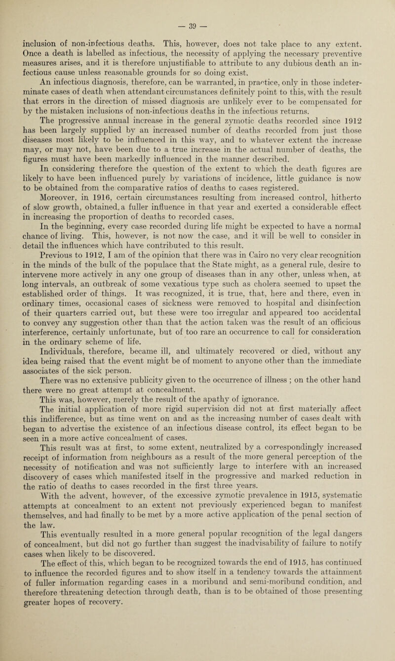 inclusion of non-infectious deaths. This, however, does not take place to any extent. Once a death is labelled as infectious, the necessity of applying the necessary preventive measures arises, and it is therefore unjustifiable to attribute to any dubious death an in¬ fectious cause unless reasonable grounds for so doing exist. An infectious diagnosis, therefore, can be warranted, in practice, only in those indeter¬ minate cases of death when attendant circumstances definitely point to this, with the result that errors in the direction of missed diagnosis are unlikely ever to be compensated for by the mistaken inclusions of non-infectious deaths in the infectious returns. The progressive annual increase in the general zymotic deaths recorded since 1912 has been largely supplied by an increased number of deaths recorded from just those diseases most likely to be influenced in this way, and to whatever extent the increase may, or may not, have been due to a true increase in the actual number of deaths, the figures must have been markedly influenced in the manner described. In considering therefore the question of the extent to which the death figures are likely to have been influenced purely by variations of incidence, little guidance is now to be obtained from the comparative ratios of deaths to cases registered. Moreover, in 1916, certain circumstances resulting from increased control, hitherto of slow growth, obtained, a fuller influence in that year and exerted a considerable effect in increasing the proportion of deaths to recorded cases. In the beginning, every case recorded during life might be expected to have a normal chance of living. This, however, is not now the case, and it will be well to consider in detail the influences which have contributed to this result. Previous to 1912, I am of the opinion that there was in Cairo no very clear recognition in the minds of the bulk of the populace that the State might, as a general rule, desire to intervene more actively in any one group of diseases than in any other, unless when, at long intervals, an outbreak of some vexatious type such as cholera seemed to upset the established order of things. It was recognized, it is true, that, here and there, even in ordinary times, occasional cases of sickness were removed to hospital and disinfection of their quarters carried out, but these were too irregular and appeared too accidental to convey any suggestion other than that the action taken was the result of an officious interference, certainly unfortunate, but of too rare an occurrence to call for consideration in the ordinary scheme of life. Individuals, therefore, became ill, and ultimately recovered or died, without any idea being raised that the event might be of moment to anyone other than the immediate associates of the sick person. There was no extensive publicity given to the occurrence of illness ; on the other hand there were no great attempt at concealment. This was, however, merely the result of the apathy of ignorance. The initial application of more rigid supervision did not at first materially affect this indifference, but as time went on and as the increasing number of cases dealt with began to advertise the existence of an infectious disease control, its effect began to be seen in a more active concealment of cases. This result was at first, to some extent, neutralized by a correspondingly increased receipt of information from neighbours as a result of the more general perception of the necessity of notification and was not sufficiently large to interfere with an increased discovery of cases which manifested itself in the progressive and marked reduction in the ratio of deaths to cases recorded in the first three years. With the advent, however, of the excessive zymotic prevalence in 1915, systematic attempts at concealment to an extent not previously experienced began to manifest themselves, and had finally to be met by a more active application of the penal section of the law. This eventually resulted in a more general popular recognition of the legal dangers of concealment, but did not go further than suggest the inadvisability of failure to notify cases when likely to be discovered. The effect of this, which began to be recognized towards the end of 1915, has continued to influence the recorded figures and to show itself in a tendency towards the attainment of fuller information regarding cases in a moribund and semi-moribund condition, and therefore threatening detection through death, than is to be obtained of those presenting greater hopes of recovery.