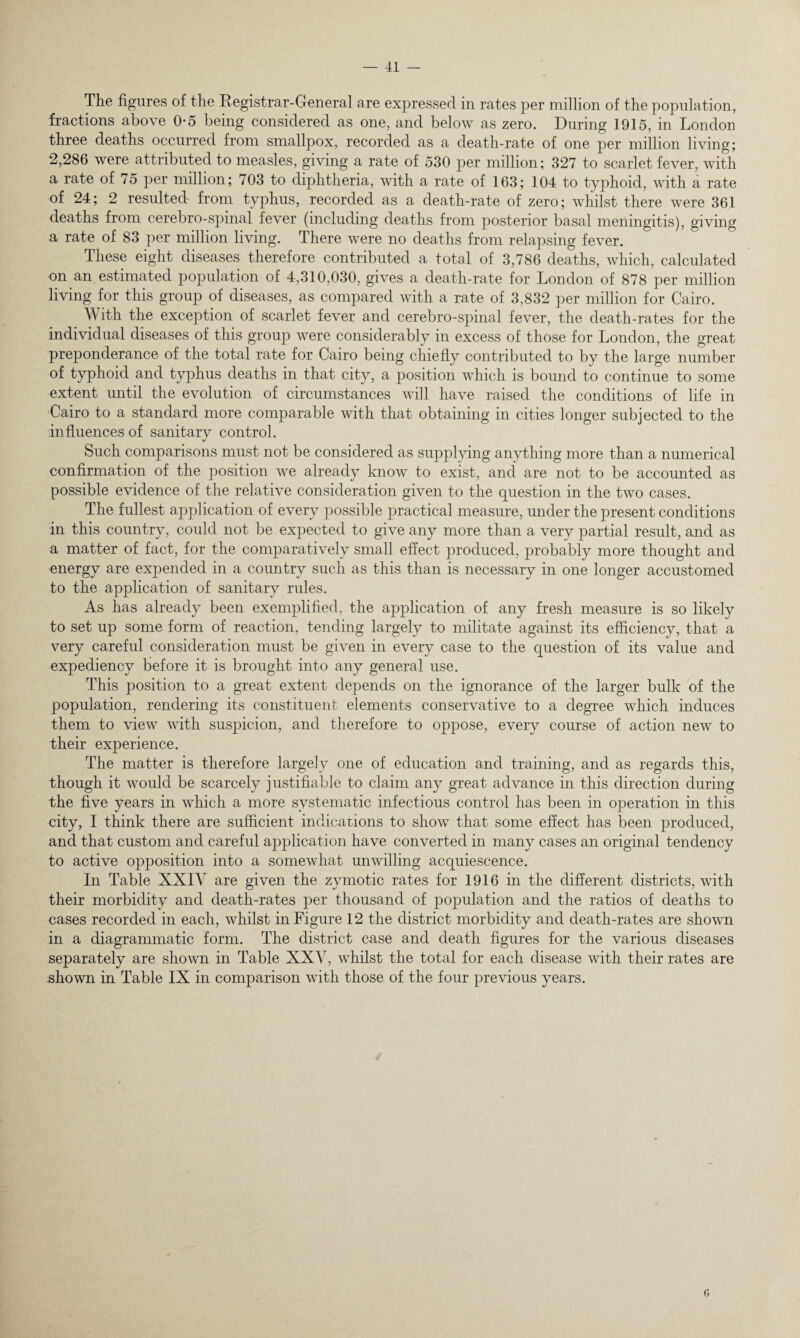The figures of the Registrar-General are expressed in rates per million of the population, fractions above 0-5 being considered as one, and below as zero. During 1915, in London three deaths occurred from smallpox, recorded as a death-rate of one per million living; 2,286 were attributed to measles, giving a rate of 530 per million; 327 to scarlet fever, with a rate of 75 per million; 703 to diphtheria, with a rate of 163; 104 to typhoid, with a rate of 24; 2 resulted from typhus, recorded as a death-rate of zero; whilst there were 361 deaths from cerebro-spinal fever (including deaths from posterior basal meningitis), giving a rate of 83 per million living. There were no deaths from relapsing fever. These eight diseases therefore contributed a total of 3,786 deaths, which, calculated on an estimated population of 4,310,030, gives a death-rate for London of 878 per million living for this group of diseases, as compared with a rate of 3,832 per million for Cairo. With the exception of scarlet fever and cerebro-spinal fever, the death-rates for the individual diseases of this group were considerably in excess of those for London, the great preponderance of the total rate for Cairo being chiefly contributed to by the large number of typhoid and typhus deaths in that city, a position which is bound to continue to some extent until the evolution of circumstances will have raised the conditions of life in Cairo to a standard more comparable with that obtaining in cities longer subjected to the influences of sanitary control. Such comparisons must not be considered as supplying anything more than a numerical confirmation of the position we already know to exist, and are not to be accounted as possible evidence of the relative consideration given to the question in the two cases. The fullest application of every possible practical measure, under the present conditions in this country, could not be expected to give any more than a very partial result, and as a matter of fact, for the comparatively small effect produced, probably more thought and energy are expended in a country such as this than is necessary in one longer accustomed to the application of sanitary rules. As has already been exemplified, the application of any fresh measure is so likely to set up some form of reaction, tending largely to militate against its efficiency, that a very careful consideration must be given in every case to the question of its value and expediency before it is brought into any general use. This position to a great extent depends on the ignorance of the larger bulk of the population, rendering its constituent elements conservative to a degree which induces them to view with suspicion, and therefore to oppose, every course of action new to their experience. The matter is therefore largely one of education and training, and as regards this, though it would be scarcely justifiable to claim any great advance in this direction during the five years in which a more systematic infectious control has been in operation in this city, I think there are sufficient indications to show that some effect has been produced, and that custom and careful application have converted in many cases an original tendency to active opposition into a somewhat unwilling acquiescence. In Table XXIV are given the zymotic rates for 1916 in the different districts, with their morbidity and death-rates per thousand of population and the ratios of deaths to cases recorded in each, whilst in Figure 12 the district morbidity and death-rates are shown in a diagrammatic form. The district case and death figures for the various diseases separately are shown in Table XXV, whilst the total for each disease with their rates are shown in Table IX in comparison with those of the four previous years. o