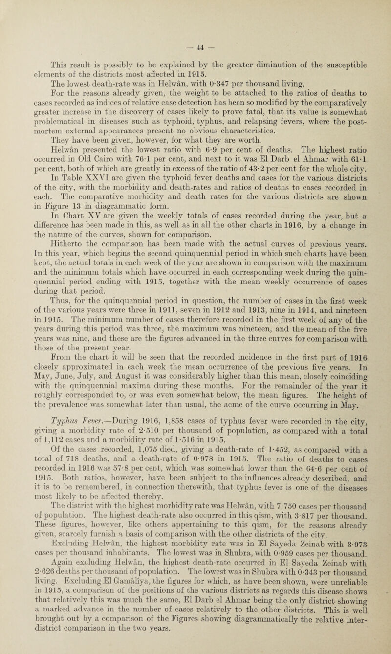 This result is possibly to be explained by the greater diminution of the susceptible elements of the districts most affected in 1915. The lowest death-rate was in Helwan, with 0-347 per thousand living. For the reasons already given, the weight to be attached to the ratios of deaths to cases recorded as indices of relative case detection has been so modified by the comparatively greater increase in the discovery of cases likely to prove fatal, that its value is somewhat problematical in diseases such as typhoid, typhus, and relapsing fevers, where the post¬ mortem external appearances present no obvious characteristics. They have been given, however, for what they are worth. Helwan presented the lowest ratio with 6-9 per cent of deaths. The highest ratio occurred in Old Cairo with 76-1 per cent, and next to it was El Darb el Ahmar with 61-1 per cent, both of which are greatly in excess of the ratio of 43-2 per cent for the whole city. In Table XXVI are given the typhoid fever deaths and cases for the various districts of the city, with the morbidity and death-rates and ratios of deaths to cases recorded in each. The comparative morbidity and death rates for the various districts are shown, in Figure 13 in diagrammatic form. In Chart XY are given the weekly totals of cases recorded during the year, but a difference has been made in this, as well as in all the other charts in 1916, by a change in the nature of the curves, shown for comparison. Hitherto the comparison has been made with the actual curves of previous years. In this year, which begins the second quinquennial period in which such charts have been kept, the actual totals in each week of the year are shown in comparison with the maximum and the minimum totals which have occurred in each corresponding week during the quin¬ quennial period ending with 1915, together with the mean weekly occurrence of cases during that period. Thus, for the quinquennial period in question, the number of cases in the first week of the various years were three in 1911, seven in 1912 and 1913, nine in 1914, and nineteen in 1915. The minimum number of cases therefore recorded in the first week of any of the years during this period was three, the maximum was nineteen, and the mean of the five years was nine, and these are the figures advanced in the three curves for comparison with those of the present year. From the chart it will be seen that the recorded incidence in the first part of 1916 closely approximated in each week the mean occurrence of the previous five vears. In May, June, July, and August it was considerably higher than this mean, closely coinciding with the quinquennial maxima during these months. For the remainder of the year it roughly corresponded to, or was even somewhat below, the mean figures. The height of the prevalence was somewhat later than usual, the acme of the curve occurring in May. Typhus Fever.—During 1916, 1,858 cases of typhus fever were recorded in the city, giving a morbidity rate of 2-510 per thousand of population, as compared with a total of 1,112 cases and a morbidity rate of 1-516 in 1915. Of the cases recorded, 1,075 died, giving a death-rate of 1-452, as compared with a total of 718 deaths, and a death-rgde of 0-978 in 1915. The ratio of deaths to cases recorded in 1916 was 57-8 per cent, which was somewhat lower than the 64-6 per cent of 1915. Both ratios, however, have been subject to the influences already described, and it is to be remembered, in connection therewith, that typhus fever is one of the diseases most likely to be affected thereby. The district with the highest morbidity rate was Helwan, with 7-750 cases per thousand of population. The highest death-rate also occurred in this qism, with 3-817 per thousand. These figures, however, like others appertaining to this qism, for the reasons already given, scarcely furnish a basis of comparison with the other districts of the city. Excluding Helwan, the highest morbidity rate was in El Sayeda Zeinab with 3-973 cases per thousand inhabitants. The lowest was in Shubra, with 0-959 cases per thousand. Again excluding Helwan, the highest death-rate occurred in El Sayeda Zeinab with 2- 626 deaths per thousand of population. The lowest was in Shubra with 0-343 per thousand living. Excluding El Gamaliya, the figures for which, as have been shown, were unreliable in 1915, a comparison of the positions of the various districts as regards this disease shows that relatively this was much the same, El Darb el Ahmar being the only district showing a marked advance in the number of cases relatively to the other districts. This is well brought out by a comparison of the Figures showing diagrammatically the relative inter¬ district comparison in the two years.