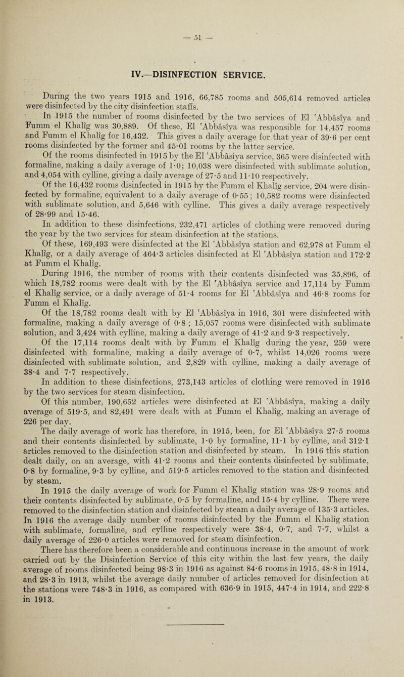 IV.—DISINFECTION SERVICE. During the two years 1915 and 1916, 66,785 rooms and 505,614 removed articles were disinfected by the city disinfection staffs. In 1915 the number of rooms disinfected by the two services of El 'Abbasiya and Fumm el Khalig was 30,889. Of these, El 'Abbasiya was responsible for 14,457 rooms and Fumm el Khalig for 16,432. This gives a daily average for that year of 39-6 per cent rooms disinfected by the former and 45-01 rooms by the latter service. Of the rooms disinfected in 1915 by the El 'Abbasiya service, 365 were disinfected with formaline, making a daily average of 1-0; 10,038 were disinfected with sublimate solution, and 4,054 with cylline, giving a daily average of 27-5 and 11-10 respectively. Of the 16,432 rooms disinfected in 1915 by the Fumm el Khalig service, 204 were disin¬ fected by formaline, equivalent to a daily average of 0-55; 10,582 rooms were disinfected with sublimate solution, and 5,646 with cylline. This gives a daily average respectively of 28-99 and 15-46. In addition to these disinfections, 232,471 articles of clothing were removed during the year by the two services for steam disinfection at the stations. Of these, 169,493 were disinfected at the El 'Abbasiya station and 62,978 at Fumm el Khalig, or a daily average of 464-3 articles disinfected at El 'Abbasiya station and 172-2 at Fumm el Khalig. During 1916, the number of rooms with their contents disinfected was 35,896, of which 18,782 rooms were dealt with by the El 'Abbasiya service and 17,114 by Fumm el Khalig service, or a daily average of 51-4 rooms for El 'Abbasiya and 46-8 rooms for Fumm el Khalig. Of the 18,782 rooms dealt with by El 'Abbasiya in 1916, 301 were disinfected with formaline, making a daily average of 0-8; 15,057 rooms were disinfected with sublimate solution, and 3,424 with cylline, making a daily average of 41-2 and 9-3 respectively. Of the 17,114 rooms dealt with by Fumm el Khalig during the year, 259 were disinfected with formaline, making a daily average of 0-7, whilst 14,026 rooms were disinfected with sublimate solution, and 2,829 with cylline, making a daily average of 38-4 and 7-7 respectively. In addition to these disinfections, 273,143 articles of clothing were removed in 1916 by the two services for steam disinfection. Of this number, 190,652 articles were disinfected at El 'Abbasiya, making a daily average of 519-5, and 82,491 were dealt with at Fumm el Khalig, making an average of 226 per day. The daily average of work has therefore, in 1915, been, for El 'Abbasiya 27-5 rooms and their contents disinfected by sublimate, 1-0 by formaline, 11-1 by cylline, and 312-1 articles removed to the disinfection station and disinfected by steam. In 1916 this station dealt daily, on an average, with 41-2 rooms and their contents disinfected by sublimate, 0-8 by formaline, 9-3 by cylline, and 519-5 articles removed to the station and disinfected by steam. In 1915 the daily average of work for Fumm el Khalig station was 28-9 rooms and their contents disinfected by sublimate, 0-5 by formaline, and 15-4 by cylline. There were removed to the disinfection station and disinfected by steam a daily average of 135-3 articles. In 1916 the average daily number of rooms disinfected by the Fumm el Khalig station with sublimate, formaline, and cylline respectively were 38-4, 0-7, and 7-7, whilst a daily average of 226-0 articles were removed for steam disinfection. There has therefore been a considerable and continuous increase in the amount of work carried out by the Disinfection Service of this city within the last few years, the daily average of rooms disinfected being 98-3 in 1916 as against 84-6 rooms in 1915, 48-8 in 1914, and 28-3 in 1913, whilst the average daily number of articles removed for disinfection at the stations were 748-3 in 1916, as compared with 636-9 in 1915, 447-4 in 1914, and 222-8 in 1913.