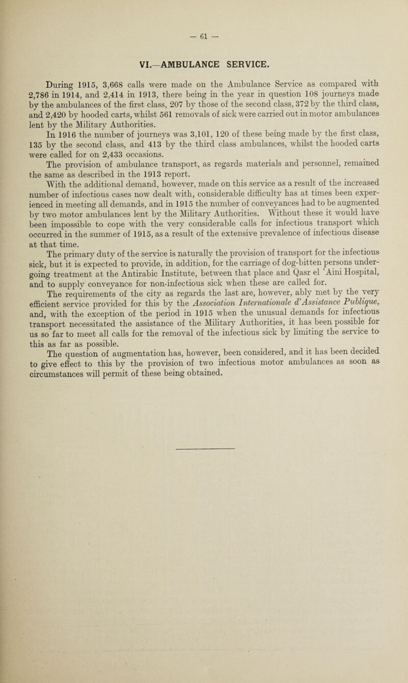 VI.—AMBULANCE SERVICE. During 1915, 3,668 calls were made on the Ambulance Service as compared with 2,786 in 1914, and 2,414 in 1913, there being in the year in question 108 journeys made by the ambulances of the first class, 207 by those of the second class, 372 by the third class, and 2,420 by hooded carts, whilst 561 removals of sick were carried out in motor ambulances lent by the Military Authorities. In 1916 the number of journeys was 3,101, 120 of these being made by the first class, 135 by the second class, and 413 by the third class ambulances, whilst the hooded carts were called for on 2,433 occasions. The provision of ambulance transport, as regards materials and personnel, remained the same as described in the 1913 report. With the additional demand, however, made on this service as a result of the increased number of infectious cases now dealt with, considerable difficulty has at times been exper¬ ienced in meeting all demands, and in 1915 the number of conveyances had to be augmented by two motor ambulances lent by the Military Authorities. Without these it would have been impossible to cope with the very considerable calls for infectious transport which occurred in the summer of 1915, as a result of the extensive prevalence of infectious disease at that time. The primary duty of the service is naturally the provision of transport for the infectious sick, but it is expected to provide, in addition, for the carriage of dog-bitten persons under¬ going treatment at the Antirabic Institute, between that place and Qasr el Aini Hospital, and to supply conveyance for non-infectious sick when these are called for. The requirements of the city as regards the last are, however, ably met by the very efficient service provided for this by the Association Intevnationale d Assistance Publique, and, with the exception of the period in 1915 when the unusual demands for infectious transport necessitated the assistance of the Military Authorities, it has been possible for us so far to meet all calls for the removal of the infectious sick by limiting the service to this as far as possible. The question of augmentation has, however, been considered, and it has been decided to give effect to this by the provision of two infectious motor ambulances as soon as circumstances will permit of these being obtained.