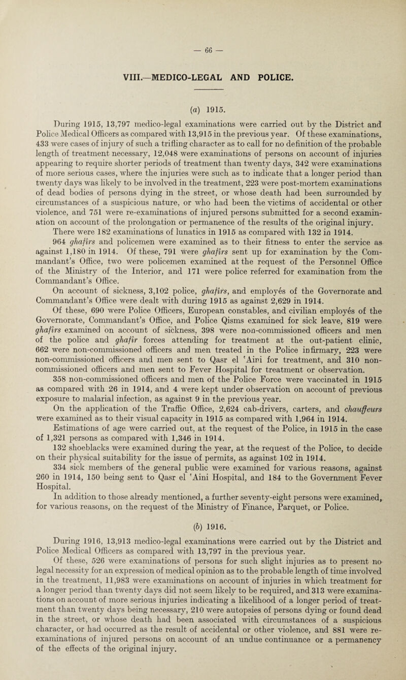 VIII.—MEDICO-LEGAL AND POLICE. (a) 1915. During 1915, 13,797 medico-legal examinations were carried out by the District and Police Medical Officers as compared with 13,915 in the previous year. Of these examinations, 433 were cases of injury of such a trifling character as to call for no definition of the probable length of treatment necessary, 12,048 were examinations of persons on account of injuries appearing to require shorter periods of treatment than twenty days, 342 were examinations of more serious cases, where the injuries were such as to indicate that a longer period than twenty days was likely to be involved in the treatment, 223 were post-mortem examinations of dead bodies of persons dying in the street, or whose death had been surrounded by circumstances of a suspicious nature, or who had been the victims of accidental or other violence, and 751 were re-examinations of injured persons submitted for a second examin¬ ation on account of the prolongation or permanence of the results of the original injury. There were 182 examinations of lunatics in 1915 as compared with 132 in 1914. 964 ghafirs and policemen were examined as to their fitness to enter the service as against 1,180 in 1914. Of these, 791 were ghafirs sent up for examination by the Com¬ mandant’s Office, two were policemen examined at the request of the Personnel Office of the Ministry of the Interior, and 171 were police referred for examination from the Commandant’s Office. On account of sickness, 3,102 police, ghafirs, and employes of the Governorate and Commandant’s Office were dealt with during 1915 as against 2,629 in 1914. Of these, 690 were Police Officers, European constables, and civilian employes of the Governorate, Commandant’s Office, and Police Qisms examined for sick leave, 819 were ghafirs examined on account of sickness, 398 were non-commissioned officers and men of the police and ghafir forces attending for treatment at the out-patient clinic, 662 were non-commissioned officers and men treated in the Police infirmary, 223 were non-commissioned officers and men sent to Qasr el 'Aini for treatment, and 310 non¬ commissioned officers and men sent to Fever Hospital for treatment or observation. 358 non-commissioned officers and men of the Police Force were vaccinated in 1915 as compared with 26 in 1914, and 4 were kept under observation on account of previous exposure to malarial infection, as against 9 in the previous year. On the application of the Traffic Office, 2,624 cab-drivers, carters, and chauffeurs were examined as to their visual capacity in 1915 as compared with 1,964 in 1914. Estimations of age were carried out, at the request of the Police, in 1915 in the case of 1,321 persons as compared with 1,346 in 1914. 132 shoeblacks were examined during the year, at the request of the Police, to decide on their physical suitability for the issue of permits, as against 102 in 1914. 334 sick members of the general public were examined for various reasons, against 260 in 1914, 150 being sent to Qasr el 'Aini Hospital, and 184 to the Government Fever Hospital. In addition to those already mentioned, a further seventy-eight persons were examined, for various reasons, on the request of the Ministry of Finance, Parquet, or Police. (b) 1916. During 1916, 13,913 medico-legal examinations were carried out by the District and Police Medical Officers as compared with 13,797 in the previous year. Of these, 526 were examinations of persons for such slight injuries as to present no legal necessity for an expression of medical opinion as to the probable length of time involved in the treatment, 11,983 were examinations on account of injuries in which treatment for a longer period than twenty days did not seem likely to be required, and 313 were examina¬ tions on account of more serious injuries indicating a likelihood of a longer period of treat¬ ment than twenty days being necessary, 210 were autopsies of persons dying or found dead in the street, or whose death had been associated with circumstances of a suspicious character, or had occurred as the result of accidental or other violence, and 881 were re¬ examinations of injured persons on account of an undue continuance or a permanency of the effects of the original injury.