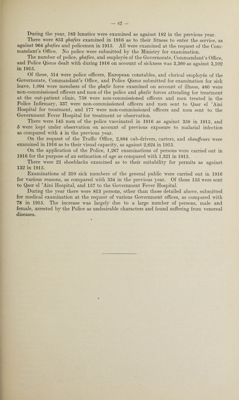 During the year, 183 lunatics were examined as against 182 in the previous year. There were 853 ghafirs examined in 1916 as to their fitness to enter the service, as against 964 ghafirs and policemen in 1915. All were examined at the request of the Com¬ mandant’s Office. No police were submitted by the Ministry for examination. The number of police, ghafirs, and employes of the Governorate, Commandant’s Office, and Police Qisms dealt with during 1916 on account of sickness was 3,360 as against 3,102 in 1915. Of these, 514 were police officers, European constables, and clerical employes of the 'Governorate, Commandant’s Office, and Police Qisms submitted for examination for sick leave, 1,094 were members of the ghafir force examined on account of illness, 480 were non-commissioned officers and men of the police and ghafir forces attending for treatment at the out-patient clinic, 758 were non-commissioned officers and men treated in the Police Infirmary, 337. were non-commissioned officers and men sent to Qasr el 'Aini Hospital for treatment, and 177 were non-commissioned officers and men sent to the Government Fever Hospital for treatment or observation. There were 145 men of the police vaccinated in 1916 as against 358 in 1915, and 5 were kept under observation on account of previous exposure to malarial infection as compared with 4 in the previous year. On the request of the Traffic Office, 2,884 cab-drivers, carters, and chauffeurs were examined in 1916 as to their visual capacity, as against 2,624 in 1915. On the application of the Police, 1,267 examinations of persons were carried out in 1916 for the purpose of an estimation of age as compared with 1,321 in 1915. There were 21 shoeblacks examined as to their suitability for permits as against 132 in 1915. Examinations of 310 sick members of the general public were carried out in 1916 for various reasons, as compared with 334 in the previous year. Of these 153 were sent to Qasr el 'Aini Hospital, and 157 to the Government Fever Hospital. During the year there were 813 persons, other than those detailed above, submitted for medical examination at the request of various Government offices, as compared with 78 in 1915. The increase was largely due to a large number of persons, male and female, arrested by the Police as undesirable characters and found suffering from venereal diseases.