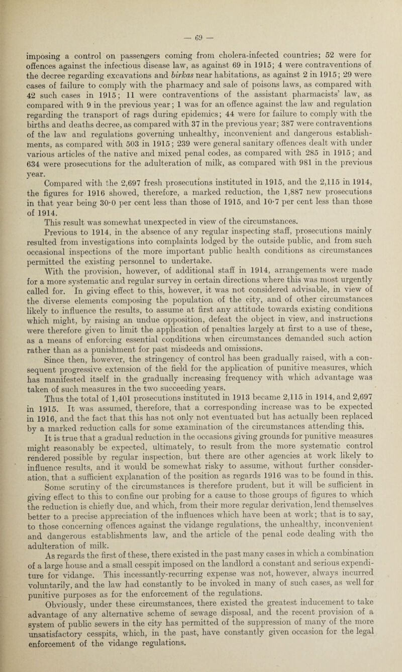 imposing a control on passengers coming from cholera-infected countries; 52 were for offences against the infectious disease law, as against 69 in 1915; 4 were contraventions of the decree regarding excavations and birkas near habitations, as against 2 in 1915; 29 were cases of failure to comply with the pharmacy and sale of poisons laws, as compared with 42 such cases in 1915; 11 were contraventions of the assistant pharmacists’ law, as compared with 9 in the previous year; 1 was for an offence against the law and regulation regarding the transport of rags during epidemics; 44 were for failure to comply with the births and deaths decree, as compared with 37 in the previous year; 387 were contraventions of the law and regulations governing unhealthy, inconvenient and dangerous establish¬ ments, as compared with 503 in 1915; 239 were general sanitary offences dealt with under various articles of the native and mixed penal codes, as compared with 285 in 1915; and 634 were prosecutions for the adulteration of milk, as compared with 981 in the previous year. Compared with the 2,697 fresh prosecutions instituted in 1915, and the 2,115 in 1914, the figures for 1916 showed, therefore, a marked reduction, the 1,887 new prosecutions in that year being 30-0 per cent less than those of 1915, and 10-7 per cent less than those of 1914. This result was somewhat unexpected in view of the circumstances. Previous to 1914, in the absence of any regular inspecting staff, prosecutions mainly resulted from investigations into complaints lodged by the outside public, and from such occasional inspections of the more important public health conditions as circumstances permitted the existing personnel to undertake. With the provision, however, of additional staff in 1914, arrangements were made for a more systematic and regular survey in certain directions where this was most urgently called for. In giving effect to this, however, it was not considered advisable, in view of the diverse elements composing the population of the city, and of other circumstances likely to influence the results, to assume at first any attitude towards existing conditions which might, by raising an undue opposition, defeat the object in view, and instructions were therefore given to limit the application of penalties largely at first to a use of these, as a means of enforcing essential conditions when circumstances demanded such action rather than as a punishment for past misdeeds and omissions. Since then, however, the stringency of control has been gradually raised, with a con¬ sequent progressive extension of the field for the application of punitive measures, which has manifested itself in the gradually increasing frequency with which advantage was taken of such measures in the two succeeding years. Thus the total of 1,401 prosecutions instituted in 1913 became 2,115 in 1914, and 2,697 in 1915. It was assumed, therefore, that a corresponding increase was to be expected in 1916, and the fact that this has not only not eventuated but has actually been replaced by a marked reduction calls for some examination of the circumstances attending this. It is true that a gradual reduction in the occasions giving grounds for punitive measures might reasonably be expected, ultimately, to result from the more systematic control rendered possible by regular inspection, but there are other agencies at work likely to influence results, and it would be somewhat risky to assume, without further consider¬ ation, that a sufficient explanation of the position as regards 1916 was to be found in this. Some scrutiny of the circumstances is therefore prudent, but it will be sufficient in giving effect to this to confine our probing for a cause to those groups of figures to which the reduction is chiefly due, and which, from their more regular derivation, lend themselves better to a precise appreciation of the influences which have been at work; that is to say, to those concerning offences against the vidange regulations, the unhealthy, inconvenient and dangerous establishments law, and the article of the penal code dealing with the adulteration of milk. As regards the first of these, there existed in the past many cases in which a combination of a large house and a small cesspit imposed on the landlord a constant and serious expendi¬ ture for vidange. This incessantly-recurring expense was not, however, always incurred voluntarily, and the law had constantly to be invoked in many of such cases, as well for punitive purposes as for the enforcement of the regulations. Obviously, under these circumstances, there existed the greatest inducement to take advantage of any alternative scheme of sewage disposal, and the recent provision of a system of public sewers in the city has permitted of the suppression of many of the more unsatisfactory cesspits, which, in the past, have constantly given occasion for the legal enforcement of the vidange regulations.
