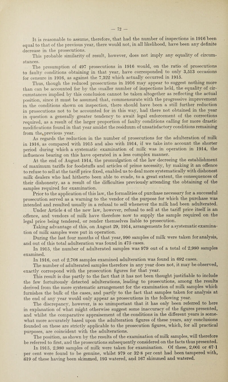 It is reasonable to assume, therefore, that had the number of inspections in 1916 been equal to that of the previous year, there would not, in all likelihood, have been any definite decrease in the prosecutions. This probable similarity of result, however, does not imply any equality of circum¬ stances. The presumption of 497 prosecutions in 1916 would, on the ratio of prosecutions to faulty conditions obtaining in that year, have corresponded to only 3,513 occasions for censure in 1916, as against the 7,322 which actually occurred in 1915. Thus, though the reduced prosecutions in 1916 may appear to suggest nothing more than can be accounted for by the smaller number of inspections held, the equality of cir¬ cumstances implied by this conclusion cannot be taken altogether as reflecting the actual position, since it must be assumed that, commensurate with the progressive improvement in the conditions shown on inspection, there should have been a still further reduction in prosecutions not to be accounted for in this way, had there not obtained in the year in question a generally greater tendency to await legal enforcement of the corrections required, as a result of the larger proportion of faulty conditions calling for more drastic modifications found in that year amidst the residuum of unsatisfactory conditions remaining from the* previous year. As regards the reduction in the number of prosecutions for the adulteration of milk in 1916, as compared with 1915 and also with 1914, if we take into account the shorter period during which a systematic examination of milk was in operation in 1914, the influences bearing on this have operated in a less complex manner. At the end of August 1914, the promulgation of the law decreeing the establishment of maximum tariffs for foodstuffs and articles of prime necessity, by making it an offence to refuse to sell at the tariff price fixed, enabled us to deal more systematically with dishonest milk dealers who had hitherto been able to evade, to a great extent, the consequences of their dishonesty, as a result of the difficulties previously attending the obtaining of the samples required for examination. Prior to the application of this law, the formalities of purchase necessary for a successful prosecution served as a warning to the vendor of the purpose for which the purchase was intended and resulted usually in a refusal to sell whenever the milk had been adulterated. Under Article 4 of the new law, however, refusal to sell at the tariff price itself is an offence, and vendors of milk have therefore now to supply the sample required on the legal price being tendered, or render themselves liable to prosecution. Taking advantage of this, on August 29, 1914, arrangements for a systematic examina¬ tion of milk samples were put in operation. During the last four months of that year, 990 samples of milk were taken for analysis, and out of this total adulteration was found in 475 cases. In 1915, the number of adulterated samples was 979 out of a total of 2,980 samples examined. In 1916, out of 2,708 samples examined adulteration was found in 692 cases. The number of adulterated samples therefore in any year does not, it may be observed, exactly correspond with the prosecution figures for that year. This result is due partly to the fact that it has not been thought justifiable to include the few fortuitously detected adulterations, leading to prosecutions, among the results derived from the more systematic arrangement for the examination of milk samples which furnishes the bulk of the cases, and partly to the fact that samples taken for analysis at the end of any year would only appear as prosecutions in the following year. The discrepancy, however, is so unimportant that it has only been referred to here in explanation of what might otherwise suggest some inaccuracy of the figures presented, and whilst the comparative appraisement of the conditions in the different years is some¬ what more accurately based upon the adulteration figures of these years, any conclusions founded on these are strictly applicable to the prosecution figures, which, for all practical purposes, are coincident with the adulterations. The position, as shown by the results of the examination of milk samples, will therefore be referred to first, and the prosecutions subsequently considered on the facts thus presented. In 1915, 2,980 samples of milk were taken for examination. Of these, 2,001 or 67-1 per cent were found to be genuine, whilst 979 or 32-8 percent had been tampered with, 619 of these having been skimmed, 193 watered, and 167 skimmed and watered.
