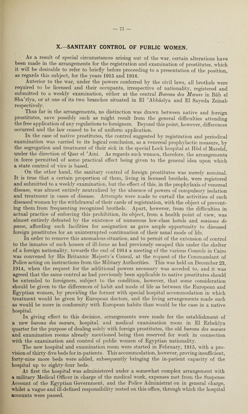 to X.—SANITARY CONTROL OF PUBLIC WOMEN. As a result of special circumstances arising out of the war, certain alterations have been made in the arrangements for the registration and examination of prostitutes, which it will be desirable to refer to briefly before proceeding to a presentation of the position, as regards this subject, for the years 1915 and 1916. Anterior to the war, under the powers conferred by the civil laws, all brothels were required to be licensed and their occupants, irrespective of nationality, registered and submitted to a weekly examination, either at the central Bureau des Moeurs in Bab el Sha'riya, or at one of its two branches situated in El 'Abbasiya and El Sayeda Zeinab respectively. Thus far in the arrangements, no distinction was drawn between native and foreign prostitutes, save possibly such as might result from the general difficulties attending the free application of any regulations to foreigners. Beyond this point, however, differences occurred and the law ceased to be of uniform application. In the case of native prostitutes, the control suggested by registration and periodical examination was carried to its logical conclusion, as a venereal prophylactic measure, by the segregation and treatment of their sick in the special Lock hospital at Hod el Marsud, under the direction of Qasr el 'Aini. As regards such women, therefore, the arrangements in force permitted of some practical effect being given to the general idea upon which a state control of vice is based. On the other hand, the sanitary control of foreign prostitutes was merely nominal. It is true that a certain proportion of them, living in licensed brothels, were registered and submitted to a weekly examination, but the effect of this, in the prophylaxis of venereal disease, was almost entirely neutralized by the absence of powers of compulsory isolation and treatment in cases of disease. Attempts were made to curtail the activities of such diseased women by the withdrawal of their cards of registration, with the object of prevent¬ ing them from frequenting recognized brothels. Apart, however, from the difficulties in actual practice of enforcing this prohibition, its object, from a health point of view, was almost entirely defeated by the existence of numerous low-class hotels and maisons de passe, affording such facilities for assignation as gave ample opportunity to diseased foreign prostitutes for an uninterrupted continuation of their usual mode of life. In order to remove this anomalous situation, and to permit of the extension of control to the inmates of such houses of ill-fame as had previously escaped this under the shelter of a foreign nationahty, towards the end of 1914 a meeting of the various Consuls in Cairo was convened by His Britannic Majesty’s Consul, at the request of the Commandant of Police acting on instructions from the Military Authorities. This was held on December 23, 1914, when the request for the additional powers necessary was acceded to, and it was agreed that the same control as had previously been applicable to native prostitutes should be extended to foreigners, subject to the condition, however, that some consideration should be given to the differences of habit and mode of life as between the European and Egyptian women, by providing the former with special hospital accommodation in which treatment would be given by European doctors, and the living arrangements made such as would be more in conformity with European habits than would be the case in a native hospital. In giving effect to this decision, arrangements were made for the establishment of a new bureau des moeurs, hospital, and medical examination room in El Ezbekiya quarter for the purpose of dealing solely with foreign prostitutes, the old bureau des moeurs and examination rooms already mentioned being then reserved for work in connection with the examination and control of public women of Egyptian nationality. The new hospital and examination room were started in February, 1915, with a pro¬ vision of thirty-five beds for in-patients. This accommodation, however, proving insufficient, forty-nine more beds were added, subsequently bringing the in-patient capacity of the hospital up to eighty-four beds. At first the hospital was administered under a somewhat complex arrangement with a military Medical Officer in charge of the medical work, expenses met from the Suspense Account of the Egyptian Government, and the Police Administrat on in general charge, whilst a vague and ill-defined responsibility rested on this office, through which the hospital accounts were passed.