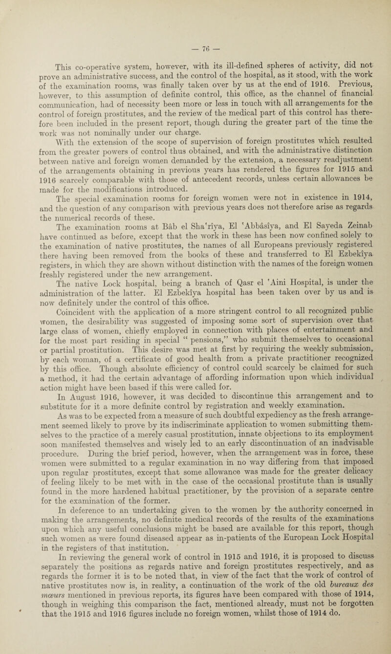 This co-operative system, however, with its ill-defined spheres of activity, did not prove an administrative success, and the control of the hospital, as it stood, with the work of the examination rooms, was finally taken over by us at the end of 1916. Previous, however, to this assumption of definite control, this office, as the channel of financial communication, had of necessity been more or less in touch with all arrangements for the control of foreign prostitutes, and the review of the medical part of this control has there¬ fore been included in the present report, though during the greater part of the time the work was not nominally under our charge. With the extension of the scope of supervision of foreign prostitutes which resulted from the greater powers of control thus obtained, and with the administrative distinction between native and foreign women demanded by the extension, a necessary readjustment of the arrangements obtaining in previous years has rendered the figures for 1915 and 1916 scarcely comparable with those of antecedent records, unless certain allowances be made for the modifications introduced. The special examination rooms for foreign women were not in existence in 1914, and the question of any comparison with previous years does not therefore arise as regards the numerical records of these. The examination rooms at Bab el Sha'riya, El 'Abbasiya, and El Sayeda Zeinab have continued as before, except that the work in these has been now confined solely to the examination of native prostitutes, the names of all Europeans previously registered there having been removed from the books of these and transferred to El Ezbekiya registers, in which they are shown without distinction with the names of the foreign women freshly registered under the new arrangement. The native Lock hospital, being a branch of Qasr el Aini Hospital, is under the administration of the latter. El Ezbekiya hospital has been taken over by us and is now definitely under the control of this office. Coincident with the application of a more stringent control to all recognized public women, the desirability was suggested of imposing some sort of supervision over that large class of women, chiefly employed in connection with places of entertainment and for the most part residing in special “ pensions,” who submit themselves to occasional or partial prostitution. This desire was met at first by requiring the weekly submission, by each woman, of a certificate of good health from a private practitioner recognized by this office. Though absolute efficiency of control could scarcely be claimed for such a method, it had the certain advantage of affording information upon which individual action might have been based if this were called for. In August 1916, however, it was decided to discontinue this arrangement and to substitute for it a more definite control by registration and weekly examination. As was to be expected from a measure of such doubtful expediency as the fresh arrange¬ ment seemed likely to prove by its indiscriminate application to women submitting them¬ selves to the practice of a merely casual prostitution, innate objections to its employment soon manifested themselves and wisely led to an early discontinuation of an inadvisable procedure. During the brief period, however, when the arrangement was in force, these women were submitted to a regular examination in no way differing from that imposed upon regular prostitutes, except that some allowance was made for the greater delicacy of feeling likely to be met with in the case of the occasional prostitute than is usually found in the more hardened habitual practitioner, by the provision of a separate centre for the examination of the former. In deference to an undertaking given to the women by the authority concerned in making the arrangements, no definite medical records of the results of the examinations upon which any useful conclusions might be based are available for this report, though such women as were found diseased appear as in-patients of the European Lock Hospital in the registers of that institution. In reviewing the general work of control in 1915 and 1916, it is proposed to discuss separately the positions as regards native and foreign prostitutes respectively, and as regards the former it is to be noted that, in view of the fact that the work of control of native prostitutes now is, in reality, a continuation of the work of the old bureaux des meeurs mentioned in previous reports, its figures have been compared with those of 1914, though in weighing this comparison the fact, mentioned already, must not be forgotten that the 1915 and 1916 figures include no foreign women, whilst those of 1914 do.