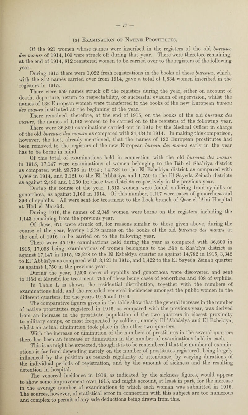 (a) Examination of Native Prostitutes. Of the 921 women whose names were inscribed in the registers of the old bureaux des moeurs of 1914, 109 were struck off during that year. There were therefore remaining, at the end of 1914, 812 registered women to be carried over to the registers of the following year. During 1915 there were 1,022 fresh registrations in the books of these bureaux, which, with the 812 names carried over from 1914, gave a total of 1,834 women inscribed in the registers in 1915. There were 559 names struck off the registers during the year, either on account of death, departure, return to respectability, or successful evasion of supervision, whilst the names of 132 European women were transferred to the books of the new European bureau des moeurs instituted at the beginning of the year. There remained, therefore, at the end of 1915, on the books of the old bureaux des moeurs, the names of 1,143 women to be carried on to the registers of the following year. There were 36,800 examinations carried out in 1915 by the Medical Officer in charge of the old bureaux des moeurs as compared with 34,434 in 1914. In making this comparison, however, the fact, already mentioned, that the names of 132 European prostitutes had been removed to the registers of the new European bureau des mceurs early in the year has to be borne in mind. Of this total of examinations held in connection with the old bureaux des moeurs in 1915, 17,147 were examinations of women belonging to the Bab el Sha'riya district as compared with 23,736 in 1914 ; 14,782 to the El Ezbekiya district as compared with 7,068 in 1914,, and 3,121 to the El 'Abbasiya and 1,750 to the El Sayeda Zeinab districts as against 2,480 and 1,150 for these two districts respectively in the previous year. During the course of the year, 1,513 women were found suffering from syphilis or gonorrhoea, as against 1,166 in 1914. Of this number, 1,117 were cases of gonorrhoea and 396 of syphilis. All were sent for treatment to the Lock branch of Qasr el 'Aini Hospital at Hod el Marsud. During 1916, the names of 2,049 women were borne on the registers, including the 1,143 remaining from the previous year. Of these, 670 were struck off, for reasons similar to those given above, during the course of the year, leaving 1,379 names on the books of the old bureaux des moeurs at the end of 1916 to be carried on to the following year. There were 45,100 examinations held during the year as compared with 36,800 in 1915, 17,058 being examinations of women belonging to the Bab el Sha'riya district as against 17,147 in 1915, 23,278 to the El Ezbekiya quarter as against 14,782 in 1915, 3,342 to El 'Abbasiya as compared with 3,121 in 1915, and 1,422 to the El Sayeda Zeinab quarter as against 1,750 in the previous year. During the year, 1,203 cases of syphilis and gonorrhoea were discovered and sent to Hod el Marsud for treatment, 795 of these being cases of gonorrhoea and 408 of syphilis. In Table L is shown the residential distribution, together with the numbers of examinations held, and the recorded venereal incidences amongst the public women in the different quarters, for the years 1915 and 1916. The comparative figures given in the table show that the general increase in the number of native prostitutes registered in 1916, as compared with the previous year, was derived from an increase in the prostitute population of the two quarters in closest proximity to military camps, or most frequented by soldiers, namely El 'Abbasiya and El Ezbekiya, whilst an actual diminution took place in the other two quarters. With the increase or diminution of the numbers of prostitutes in the several quarters there has been an increase or diminution in the number of examinations held in each. This is as might be expected, though it is to be remembered that the number of examin¬ ations is far from depending merely on the number of prostitutes registered, being largely influenced by the position as regards regularity of attendance, by varying durations of the individual periods of registration, and by the amount of sickness and the resulting detention in hospital. The venereal incidence in 1916, as indicated by the sickness figures, would appear to show some improvement over 1915, and might account, at least in part, for the increase in the average number of examinations to which each woman was submitted in 1916. The sources, however, of statistical error in connection with this subject are too numerous and complex to permit of any safe deductions being drawn from this.