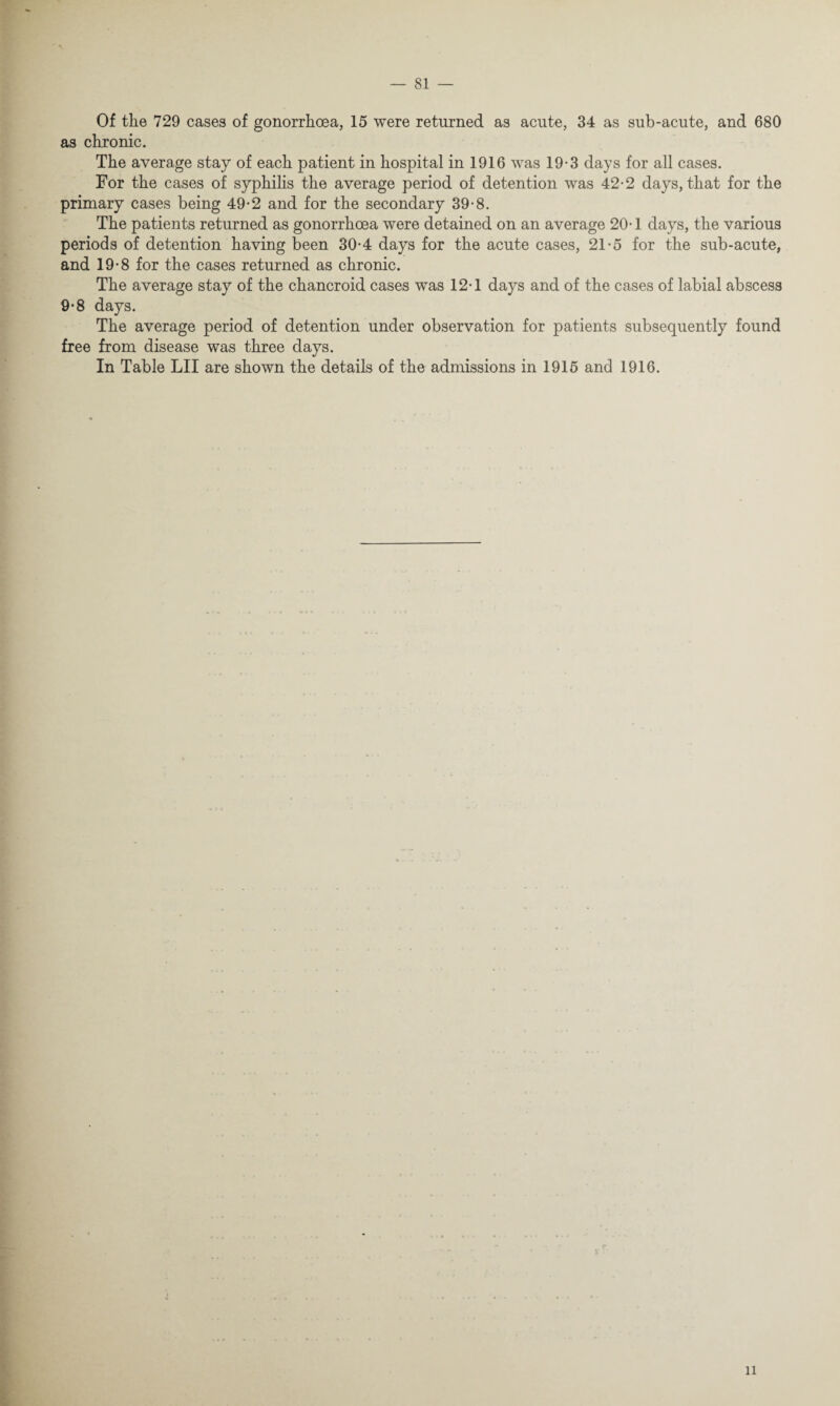 Of the 729 cases of gonorrhoea, 15 were returned as acute, 34 as sub-acute, and 680 as chronic. The average stay of each patient in hospital in 1916 was 19-3 days for all cases. For the cases of syphilis the average period of detention was 42-2 days, that for the primary cases being 49-2 and for the secondary 39-8. The patients returned as gonorrhoea were detained on an average 20-1 days, the various periods of detention having been 30-4 days for the acute cases, 21-5 for the sub-acute, and 19-8 for the cases returned as chronic. The average stay of the chancroid cases was 12T days and of the cases of labial abscess 9-8 days. The average period of detention under observation for patients subsequently found free from disease was three days. In Table LII are shown the details of the admissions in 1915 and 1916. tr % li