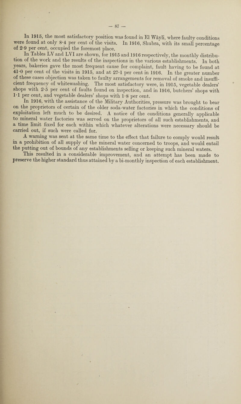 In 1915, tliG most satisfactory position was found in El Wayli, wliere faulty conditions were found at only 8-4 per cent of the visits. In 1916, Shubra, with its small percentage of 2-9 per cent, occupied the foremost place. In Tables LV and LYI are shown, for 1915 and 1916 respectively, the monthly distribu¬ tion of the work and the results of the inspections in the various establishments. In both years, bakeries gave the most frequent cause for complaint, fault having to be found at 41*0 per cent of the visits in 1915, and at 27*1 per cent in 1916. In the greater number of these cases objection was taken to faulty arrangements for removal of smoke and insuffi¬ cient frequency of whitewashing. The most satisfactory were, in 1915, vegetable dealers’ shops with 2-5 per cent of faults found on inspection, and in 1916, butchers’ shops with 1*1 per cent, and vegetable dealers’ shops with 1-8 per cent. In 1916, with the assistance of the Military Authorities, pressure was brought to bear on the proprietors of certain of the older soda-water factories in which the conditions of exploitation left much to be desired. A notice of the conditions generally applicable to mineral water factories was served on the proprietors of all such establishments, and a time limit fixed for each within which whatever alterations were necessary should be carried out, if such were called for. A warning was sent at the same time to the effect that failure to comply would result in a prohibition of all supply of the mineral water concerned to troops, and would entail the putting out of bounds of any establishments selling or keeping such mineral waters. This resulted in a considerable improvement, and an attempt has been made to preserve the higher standard thus attained by a bi-monthly inspection of each establishment.
