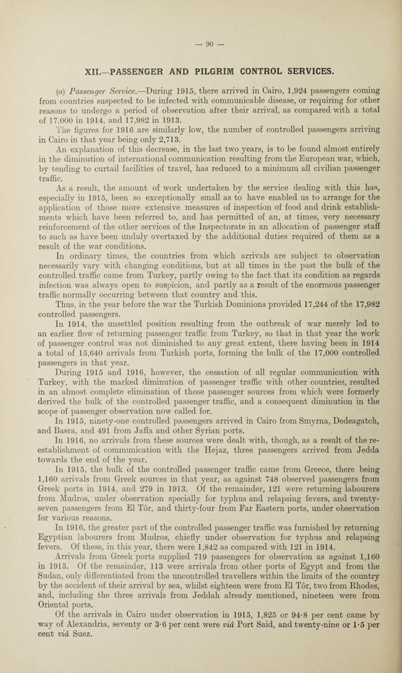 XII.—PASSENGER AND PILGRIM CONTROL SERVICES. (a) Passenger Service.—During 1915, there arrived in Cairo, 1,924 passengers coming from countries suspected to be infected with communicable disease, or requiring for other reasons to undergo a period of observation after their arrival, as compared with a total of 17,000 in 1914, and 17,982 in 1913. The figures for 1916 are similarly low, the number of controlled passengers arriving in Cairo in that year being only 2,713. An explanation of this decrease, in the last two years, is to be found almost entirely in the diminution of international communication resulting from the European war, which, by tending to curtail facilities of travel, has reduced to a minimum all civilian passenger traffic. As a result, the amount of work undertaken by the service dealing with this has, especially in 1915, been so exceptionally small as to have enabled us to arrange for the application of those more extensive measures of inspection of food and drink establish¬ ments which have been referred to, and has permitted of an, at times, very necessary reinforcement of the other services of the Inspectorate in an allocation of passenger staff to such as have been unduly overtaxed by the additional duties required of them as a result of the war conditions. In ordinary times, the countries from which arrivals are subject to observation necessarily vary with changing conditions, but at all times in the past the bulk of the controlled traffic came from Turkey, partly owing to the fact that its condition as regards infection was always open to suspicion, and partly as a result of the enormous passenger traffic normally occurring between that country and this. Thus, in the year before the war the Turkish Dominions provided 17,244 of the 17,982 controlled passengers. In 1914, the unsettled position resulting from the outbreak of war merely led to an earlier flow of returning passenger traffic from Turkey, so that in that year the work of passenger control was not diminished to any great extent, there having been in 1914 a total of 15,640 arrivals from Turkish ports, forming the bulk of the 17,000 controlled passengers in that year. During 1915 and 1916, however, the cessation of all regular communication with Turkey, with the marked diminution of passenger traffic with other countries, resulted in an almost complete elimination of those passenger sources from which were formerly derived the bulk of the controlled passenger traffic, and a consequent diminution in the scope of passenger observation now called for. In 1915, ninety-one controlled passengers arrived in Cairo from Smyrna, Dedeagatch, and Basra, and 491 from Jaffa and other Syrian ports. In 1916, no arrivals from these sources were dealt with, though, as a result of the re¬ establishment of communication with the Hejaz, three passengers arrived from Jedda towards the end of the year. In 1915, the bulk of the controlled passenger traffic came from Greece, there being 1,160 arrivals from Greek sources in that year, as against 748 observed passengers from Greek ports in 1914, and 279 in 1913. Of the remainder, 121 were returning labourers from Mudros, under observation specially for typhus and relapsing fevers, and twenty- seven passengers from El Tor, and thirty-four from Far Eastern ports, under observation for various reasons. In 1916, the greater part of the controlled passenger traffic was furnished by returning Egyptian labourers from Mudros, chiefly under observation for typhus and relapsing fevers. Of these, in this year, there were 1,842 as compared with 121 in 1914. Arrivals from Greek ports supplied 719 passengers for observation as against 1,160 in 1915. Of the remainder, 113 were arrivals from other ports of Egypt and from the Sudan, only differentiated from the uncontrolled travellers within the limits of the country by the accident of their arrival by sea, whilst eighteen were from El Tor, two from Rhodes, and, including the three arrivals from Jeddah already mentioned, nineteen were from Oriental ports. Of the arrivals in Cairo under observation in 1915, 1,825 or 94-8 per cent came by way of Alexandria, seventy or 3-6 per cent were via Port Said, and twenty-nine or 1*5 per cent via Suez.