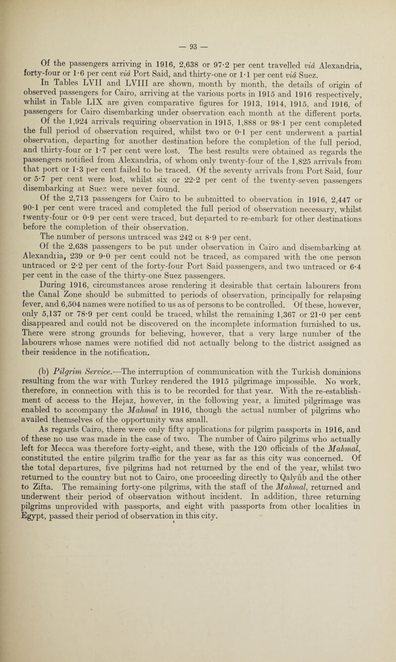 Of the passengers arriving in 1916, 2,638 or 97-2 per cent travelled via Alexandria, forty-four or 1*6 per cent via Port Said, and thirty-one or 1-1 per cent via Suez. In Tables LYII and LVIII are shown, month by month, the details of origin of observed passengers for Cairo, arriving at the various ports in 1915 and 1916 respectively, whilst in Table LIX are given comparative figures for 1913, 1914, 1915, and 1916, of passengers for Cairo disembarking under observation each month at the different ports. Of the 1,924 arrivals requiring observation in 1915, 1,888 or 98-1 per cent completed the full period of observation required, whilst two or 0*1 per cent underwent a partial observation, departing for another destination before the completion of the full period, and thirty-four or 1-7 per cent were lost. The best results were obtained as regards the passengers notified from Alexandria, of whom only twenty-four of the 1,825 arrivals from that port or 1-3 per cent failed to be traced. Of the seventy arrivals from Port Said, four or 5*7 per cent were lost, whilst six or 22*2 per cent of the twenty-seven passengers disembarking at Suez were never found. Of the 2,713 passengers for Cairo to be submitted to observation in 1916, 2,447 or 90*1 per cent were traced and completed the full period of observation necessary, whilst twenty-four or 0-9 per cent were traced, but departed to re-embark for other destinations before the completion of their observation. The number of persons imtraced was 242 oi 8-9 per cent. Of the 2,638 passengers to be put under observation in Cairo and disembarking at Alexandria, 239 or 9-0 per cent could not be traced, as compared with the one person untraced or 2-2 per cent of the forty-four Port Said passengers, and two untraced or 6-4 per cent in the case of the thirty-one Suez passengers. During 1916, circumstances arose rendering it desirable that certain labourers from the Canal Zone should be submitted to periods of observation, principally for relapsing fever, and 6,504 names were notified to us as of persons to be controlled. Of these, however, only 5,137 or 78-9 per cent could be traced, whilst the remaining 1,367 or 21*0 per cent disappeared and could not be discovered on the incomplete information furnished to us. There were strong grounds for believing, however, that a very large number of the labourers whose names were notified did not actually belong to the district assigned as their residence in the notification. (b) Pilgrim Service.—The interruption of communication with the Turkish dominions resulting from the war with Turkey rendered the 1915 pilgrimage impossible. No work, therefore, in connection with this is to be recorded for that year. With the re-establish¬ ment of access to the Hejaz, however, in the following year, a limited pilgrimage was enabled to accompany the Mahmal in 1916, though the actual number of pilgrims who availed themselves of the opportunity was small. As regards Cairo, there were only fifty applications for pilgrim passports in 1916, and of these no use was made in the case of two. The number of Cairo pilgrims who actually left for Mecca was therefore forty-eight, and these, with the 120 officials of the Mahmal,. constituted the entire pilgrim traffic for the year as far as this city was concerned. Of the total departures, five pilgrims had not returned by the end of the year, whilst two' returned to the country but not to Cairo, one proceeding directly to Qalyub and the other to Zifta. The remaining forty-one pilgrims, with the staff of the Mahmal, returned and underwent their period of observation without incident. In addition, three returning pilgrims unprovided with passports, and eight with passports from other localities hi Egypt, passed their period of observation in this city.