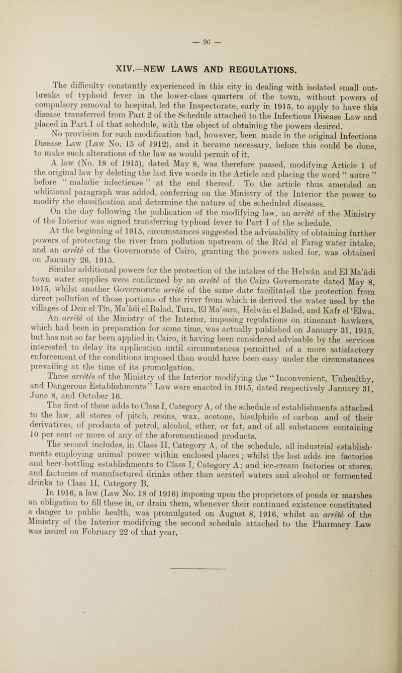 XIV.—NEW LAWS AND REGULATIONS. The difficulty constantly experienced in this city in dealing with isolated small out¬ breaks of typhoid fever in the lower-class quarters of the town, without powers of compulsory removal to hospital, led the Inspectorate, early in 1915, to apply to have this disease transferred from Part 2 of the Schedule attached to the Infectious Disease Law and placed in Part I of that schedule, with the object of obtaining the powers desired. No provision for such modification had, however, been made in the original Infectious Disease Law (Law No. 15 of 1912), and it became necessary, before this could be done, to make such alterations of the law as would permit of it. A law (No. 18 of 1915), dated May 8, was therefore passed, modifying Article 1 of the original law by deleting the last five words in the Article and placing the word “ autre ” before “ maladie infectieuse ” at the end thereof. To the article thus amended an additional paragraph was added, conferring on the Ministry of the Interior the power to modify the classification and determine the nature of the scheduled diseases. On the day following the publication of the modifying law, an arrete of the Ministry of the Interior was signed transferring typhoid fever to Part I of the schedule. At the beginning of 1915, circumstances suggested the advisability of obtaining further powers of protecting the river from pollution upstream of the Rod el Farag water intake, and an arrete of the Governorate of Cairo, granting the powers asked for, was obtained on January 26, 1915. Similar additional powers for the protection of the intakes of the Helwan and El Ma adi town water supplies were confirmed by an arrete of the Cairo Governorate dated May 8, 1915, whilst another Governorate arrete of the same date facilitated the protection from direct pollution of those portions of the river from which is derived the water used by the villages of Deir el Tin, Ma'adi el Balad, Tura, El Ma'sara, Helwan elBalad, and Kafr el ‘Elwa. An arrete of the Ministry of the Interior, imposing regulations on itinerant hawkers, which had been in preparation for some time, was actually published on January 31, 1915, but has not so far been applied in Cairo, it having been considered advisable by the services interested to delay its application until circumstances permitted of a more satisfactory enforcement of the conditions imposed than would have been easy under the circumstances prevailing at the time of its promulgation. Three arretes of the Ministry of the Interior modifying the “ Inconvenient, Unhealthy, and Dangerous Establishments” Law were enacted in 1915, dated respectively January 31, June 8, and October 16. The first of these adds to Class I, Category A, of the schedule of establishments attached to the law, all stores of pitch, resins, wax, acetone, bisulphide of carbon and of their derivatives, of products of petrol, alcohol, ether, or fat, and of all substances containing 10 per cent or more of any of the aforementioned products. The second includes, in Class II, Category A, of the schedule, all industrial establish¬ ments employing animal power within enclosed places ; whilst the last adds ice factories and beer-bottling establishments to Class I, Category A; and ice-cream factories or stores, and factories of manufactured drinks other than aerated waters and alcohol or fermented drinks to Class II, Category B. In 1916, a law (Law No. 18 of 1916) imposing upon the proprietors of ponds or marshes an obligation to fill these in, or drain them, whenever their continued existence constituted a danger to public health, was promulgated on August 8, 1916, whilst an arrete of the Ministry of the Interior modifying the second schedule attached to the Pharmacy Law was issued on February 22 of that year.