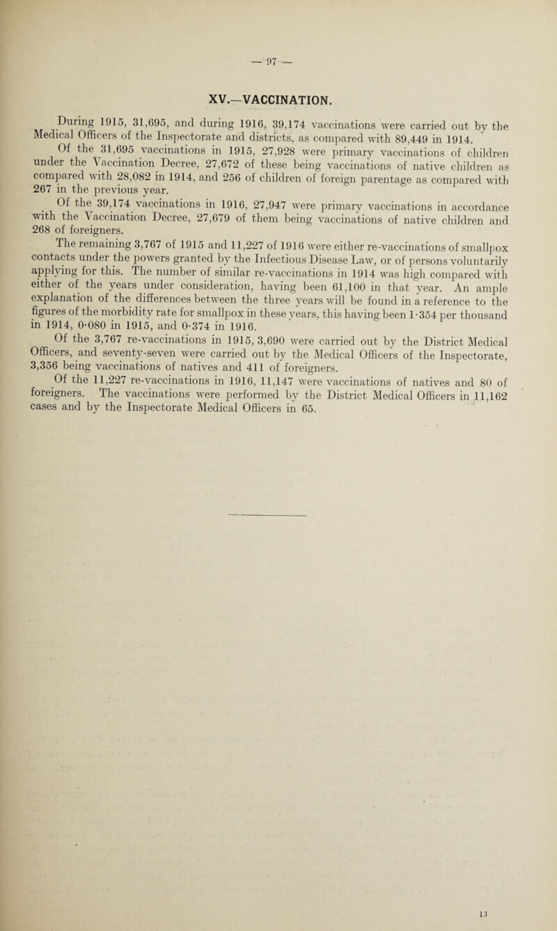 XV.—VACCINATION. During 1915, 31,695, and during 1916, 39,174 vaccinations were carried out by tbe Medical Officers of the Inspectorate and districts, as compared with 89,449 in 1914. Of the 31,695 vaccinations in 1915, 27,928 were primary vaccinations of children under the Vaccination Decree, 27,672 of these being vaccinations of native children as compared with 28,082 in 1914, and 256 of chddren of foreign parentage as compared with 267 in the previous year. Of the 39,174 vaccinations in 1916, 27,947 were primary vaccinations in accordance with the Vaccination Decree, 27,679 of them being vaccinations of native children and 268 of foreigners. The remaining 3,767 of 1915 and 11,227 of 1916 were either re-vaccinations of smallpox contacts under the powers granted by the Infectious Disease Law, or of persons voluntarily applying for this. The number of similar re-vaccinations in 1914 was high compared with either of the years under consideration, having been 61,100 in that year. An ample explanation of the differences between the three years will be found in a reference to the figures of the morbidity rate for smallpox in these years, this having been 1*354 per thousand in 1914, 0*080 in 1915, and 0*374 in 1916. Of the 3,767 re-vaccinations in 1915, 3,690 were carried out by the District Medical Officers, and seventy-seven were carried out by the Medical Officers of the Inspectorate, 3,356 being vaccinations of natives and 411 of foreigners. Of the 11,227 re-vaccinations in 1916, 11,147 were vaccinations of natives and 80 of foreigners. The vaccinations were performed by the District Medical Officers in 11,162 cases and by the Inspectorate Medical Officers in 65. 13