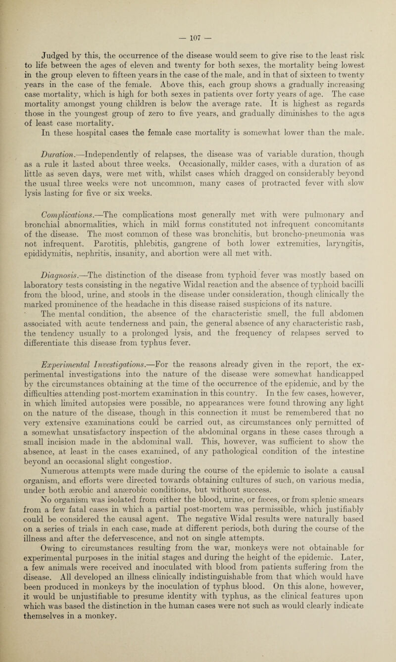 Judged by this, the occurrence of the disease would seem to give rise to the least risk to life between the ages of eleven and twenty for both sexes, the mortality being lowest in the group eleven to fifteen years in the case of the male, and in that of sixteen to twenty years in the case of the female. Above this, each group shows a gradually increasing case mortality, which is high for both sexes in patients over forty years of age. The case mortality amongst young children is below the average rate. It is highest as regards those in the youngest group of zero to five years, and gradually diminishes to the ages of least case mortality. In these hospital cases the female case mortality is somewhat lower than the male. Duration.—Independently of relapses, the disease was of variable duration, though as a rule it lasted about three weeks. Occasionally, milder cases, with a duration of as little as seven days, were met with, whilst cases which dragged on considerably beyond the usual three weeks were not uncommon, many cases of protracted fever with slow lysis lasting for five or six weeks. Complications.—The complications most generally met with were pulmonary and bronchial abnormalities, which in mild forms constituted not infrequent concomitants of the disease. The most common of these was bronchitis, but broncho-pneumonia was not infrequent. Parotitis, phlebitis, gangrene of both lower extremities, laryngitis, epididymitis, nephritis, insanity, and abortion were all met with. Diagnosis.—The distinction of the disease from typhoid fever was mostly based on laboratory tests consisting in the negative Widal reaction and the absence of typhoid bacilli from the blood, urine, and stools in the disease under consideration, though clinically the marked prominence of the headache in this disease raised suspicions of its nature. The mental condition, the absence of the characteristic smell, the full abdomen associated with acute tenderness and pain, the general absence of any characteristic rash, the tendency usually to a prolonged lysis, and the frequency of relapses served to differentiate this disease from typhus fever. Experimental Investigations.—For the reasons already given in the report, the ex¬ perimental investigations into the nature of the disease were somewhat handicapped by the circumstances obtaining at the time of the occurrence of the epidemic, and by the difficulties attending post-mortem examination in this country. In the few cases, however, in which limited autopsies were possible, no appearances were found throwing any light on the nature of the disease, though in this connection it must be remembered that no very extensive examinations could be carried out, as circumstances only permitted of a somewhat unsatisfactory inspection of the abdominal organs in these cases through a small incision made in the abdominal wall. This, however, was sufficient to show the absence, at least in the cases examined, of any pathological condition of the intestine beyond an occasional slight congestion. Numerous attempts were made during the course of the epidemic to isolate a causal organism, and efforts were directed towards obtaining cultures of such, on various media, under both aerobic and anaerobic conditions, but without success. No organism was isolated from either the blood, urine, or faeces, or from splenic smears from a few fatal cases in vrhich a partial post-mortem was permissible, which justifiably could be considered the causal agent. The negative Widal results were naturally based on a series of trials in each case, made at different periods, both during the course of the illness and after the defervescence, and not on single attempts. Owing to circumstances resulting from the war, monkeys were not obtainable for experimental purposes in the initial stages and during the height of the epidemic. Later, a few animals were received and inoculated with blood from patients suffering from the disease. All developed an illness clinically indistinguishable from that which would have been produced in monkeys by the inoculation of typhus blood. On this alone, however, it would be unjustifiable to presume identity with typhus, as the clinical features upon which was based the distinction in the human cases were not such as would clearly indicate themselves in a monkey.