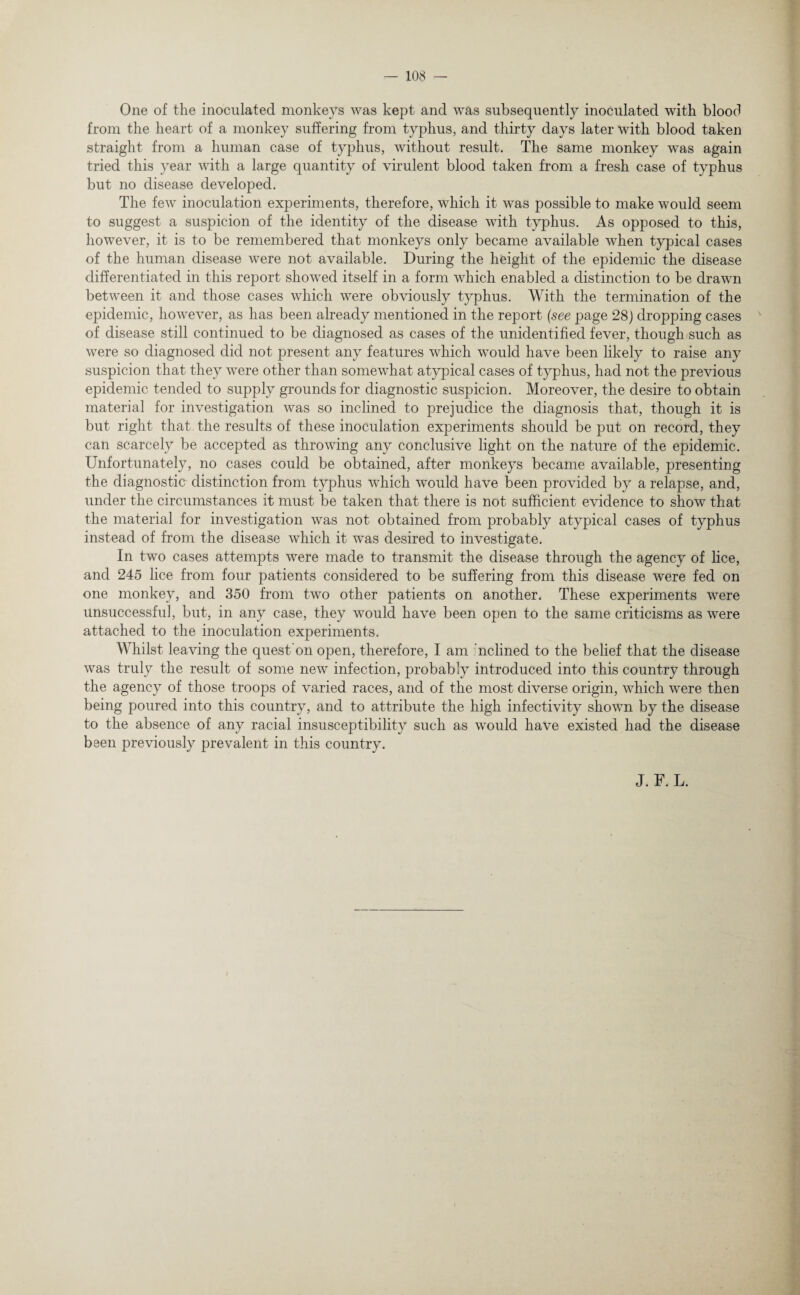 One of the inoculated monkeys was kept and was subsequently inoculated with blood from the heart of a monkey suffering from typhus, and thirty days later with blood taken straight from a human case of typhus, without result. The same monkey was again tried this year with a large quantity of virulent blood taken from a fresh case of typhus but no disease developed. The few inoculation experiments, therefore, which it was possible to make would seem to suggest a suspicion of the identity of the disease with typhus. As opposed to this, however, it is to be remembered that monkeys only became available when typical cases of the human disease were not available. During the height of the epidemic the disease differentiated in this report showed itself in a form which enabled a distinction to be drawn between it and those cases which were obviously typhus. With the termination of the epidemic, however, as has been already mentioned in the report (see page 28) dropping cases of disease still continued to be diagnosed as cases of the unidentified fever, though such as were so diagnosed did not present any features which would have been likely to raise any suspicion that they were other than somewhat atypical cases of typhus, had not the previous epidemic tended to supply grounds for diagnostic suspicion. Moreover, the desire to obtain material for investigation was so inclined to prejudice the diagnosis that, though it is but right that the results of these inoculation experiments should be put on record, they can scarcely be accepted as throwing any conclusive light on the nature of the epidemic. Unfortunately, no cases could be obtained, after monkeys became available, presenting the diagnostic distinction from typhus which would have been provided by a relapse, and, under the circumstances it must be taken that there is not sufficient evidence to show that the material for investigation was not obtained from probably atypical cases of typhus instead of from the disease which it was desired to investigate. In two cases attempts were made to transmit the disease through the agency of lice, and 245 lice from four patients considered to be suffering from this disease were fed on one monkey, and 350 from two other patients on another. These experiments were unsuccessful, but, in any case, they would have been open to the same criticisms as were attached to the inoculation experiments. Whilst leaving the quest on open, therefore, I am nclined to the belief that the disease was truly the result of some new infection, probably introduced into this country through the agency of those troops of varied races, and of the most diverse origin, which were then being poured into this country, and to attribute the high infectivity shown by the disease to the absence of any racial insusceptibility such as would have existed had the disease been previously prevalent in this country. J. F. L.