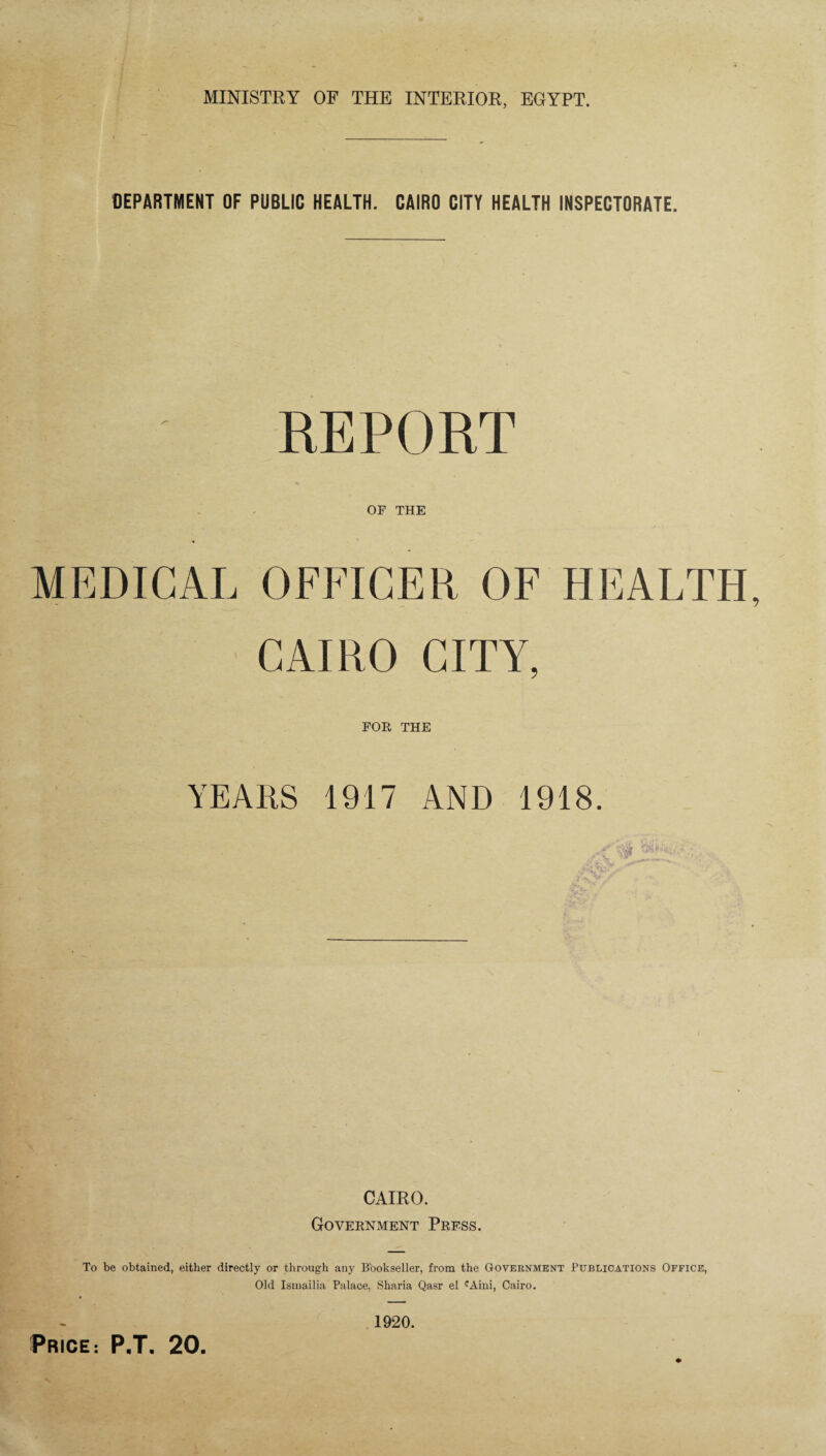 DEPARTMENT OF PUBLIC HEALTH. CAIRO CITY HEALTH INSPECTORATE. OF THE MEDICAL OFFICER OF HEALTH CAIRO CITY, FOR THE YEARS 1917 AND 1918. CAIRO. Government Press. To be obtained, either directly or through any Bookseller, from the Government Publications Office, Old Isinailia Palace, Sharia Qasr el cAini, Cairo. 1920.